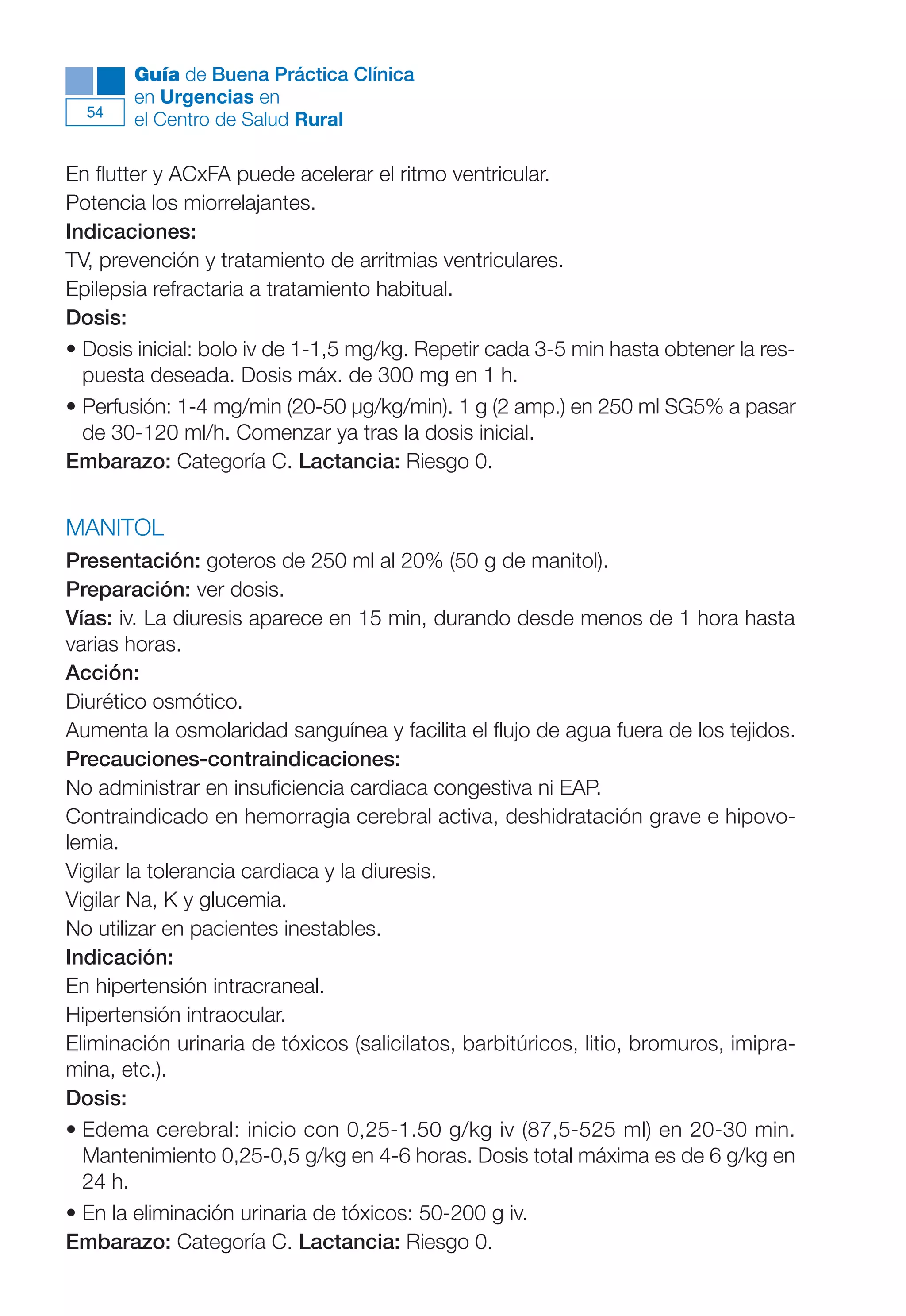 Maqueta V6.5.qxd   14/6/11   15:56   Página 54




             Guía de Buena Práctica Clínica
             en Urgencias en
        54
             el Centro de Salud Rural

      En flutter y ACxFA puede acelerar el ritmo ventricular.
      Potencia los miorrelajantes.
      Indicaciones:
      TV, prevención y tratamiento de arritmias ventriculares.
      Epilepsia refractaria a tratamiento habitual.
      Dosis:
      • Dosis inicial: bolo iv de 1-1,5 mg/kg. Repetir cada 3-5 min hasta obtener la res-
        puesta deseada. Dosis máx. de 300 mg en 1 h.
      • Perfusión: 1-4 mg/min (20-50 µg/kg/min). 1 g (2 amp.) en 250 ml SG5% a pasar
        de 30-120 ml/h. Comenzar ya tras la dosis inicial.
      Embarazo: Categoría C. Lactancia: Riesgo 0.


      MANITOL
      Presentación: goteros de 250 ml al 20% (50 g de manitol).
      Preparación: ver dosis.
      Vías: iv. La diuresis aparece en 15 min, durando desde menos de 1 hora hasta
      varias horas.
      Acción:
      Diurético osmótico.
      Aumenta la osmolaridad sanguínea y facilita el flujo de agua fuera de los tejidos.
      Precauciones-contraindicaciones:
      No administrar en insuficiencia cardiaca congestiva ni EAP.
      Contraindicado en hemorragia cerebral activa, deshidratación grave e hipovo-
      lemia.
      Vigilar la tolerancia cardiaca y la diuresis.
      Vigilar Na, K y glucemia.
      No utilizar en pacientes inestables.
      Indicación:
      En hipertensión intracraneal.
      Hipertensión intraocular.
      Eliminación urinaria de tóxicos (salicilatos, barbitúricos, litio, bromuros, imipra-
      mina, etc.).
      Dosis:
      • Edema cerebral: inicio con 0,25-1.50 g/kg iv (87,5-525 ml) en 20-30 min.
        Mantenimiento 0,25-0,5 g/kg en 4-6 horas. Dosis total máxima es de 6 g/kg en
        24 h.
      • En la eliminación urinaria de tóxicos: 50-200 g iv.
      Embarazo: Categoría C. Lactancia: Riesgo 0.
 