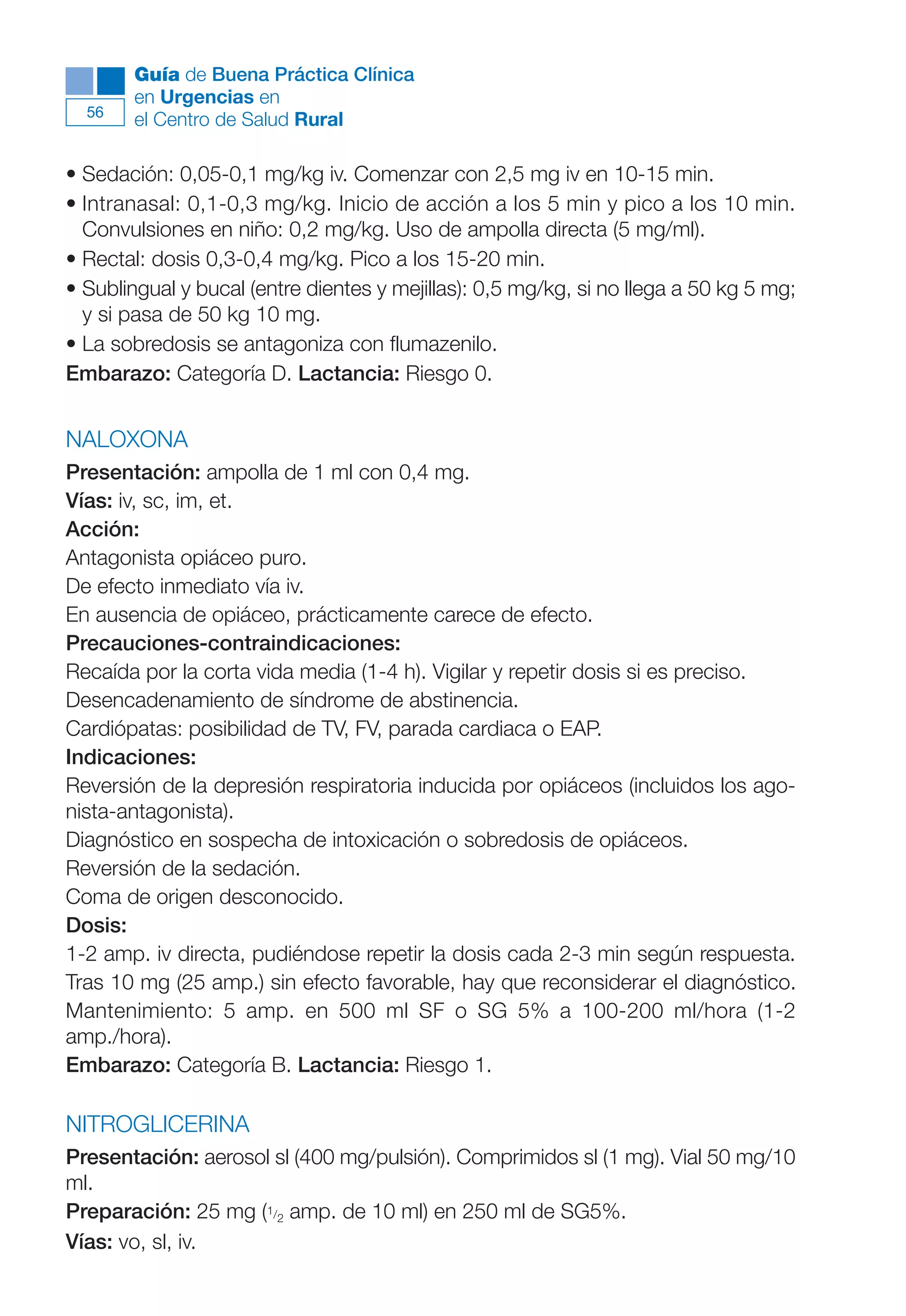 Maqueta V6.5.qxd   14/6/11   15:56   Página 56




             Guía de Buena Práctica Clínica
             en Urgencias en
        56
             el Centro de Salud Rural

      • Sedación: 0,05-0,1 mg/kg iv. Comenzar con 2,5 mg iv en 10-15 min.
      • Intranasal: 0,1-0,3 mg/kg. Inicio de acción a los 5 min y pico a los 10 min.
        Convulsiones en niño: 0,2 mg/kg. Uso de ampolla directa (5 mg/ml).
      • Rectal: dosis 0,3-0,4 mg/kg. Pico a los 15-20 min.
      • Sublingual y bucal (entre dientes y mejillas): 0,5 mg/kg, si no llega a 50 kg 5 mg;
        y si pasa de 50 kg 10 mg.
      • La sobredosis se antagoniza con flumazenilo.
      Embarazo: Categoría D. Lactancia: Riesgo 0.


      NALOXONA
      Presentación: ampolla de 1 ml con 0,4 mg.
      Vías: iv, sc, im, et.
      Acción:
      Antagonista opiáceo puro.
      De efecto inmediato vía iv.
      En ausencia de opiáceo, prácticamente carece de efecto.
      Precauciones-contraindicaciones:
      Recaída por la corta vida media (1-4 h). Vigilar y repetir dosis si es preciso.
      Desencadenamiento de síndrome de abstinencia.
      Cardiópatas: posibilidad de TV, FV, parada cardiaca o EAP.
      Indicaciones:
      Reversión de la depresión respiratoria inducida por opiáceos (incluidos los ago-
      nista-antagonista).
      Diagnóstico en sospecha de intoxicación o sobredosis de opiáceos.
      Reversión de la sedación.
      Coma de origen desconocido.
      Dosis:
      1-2 amp. iv directa, pudiéndose repetir la dosis cada 2-3 min según respuesta.
      Tras 10 mg (25 amp.) sin efecto favorable, hay que reconsiderar el diagnóstico.
      Mantenimiento: 5 amp. en 500 ml SF o SG 5% a 100-200 ml/hora (1-2
      amp./hora).
      Embarazo: Categoría B. Lactancia: Riesgo 1.

      NITROGLICERINA
      Presentación: aerosol sl (400 mg/pulsión). Comprimidos sl (1 mg). Vial 50 mg/10
      ml.
      Preparación: 25 mg (1/2 amp. de 10 ml) en 250 ml de SG5%.
      Vías: vo, sl, iv.
 