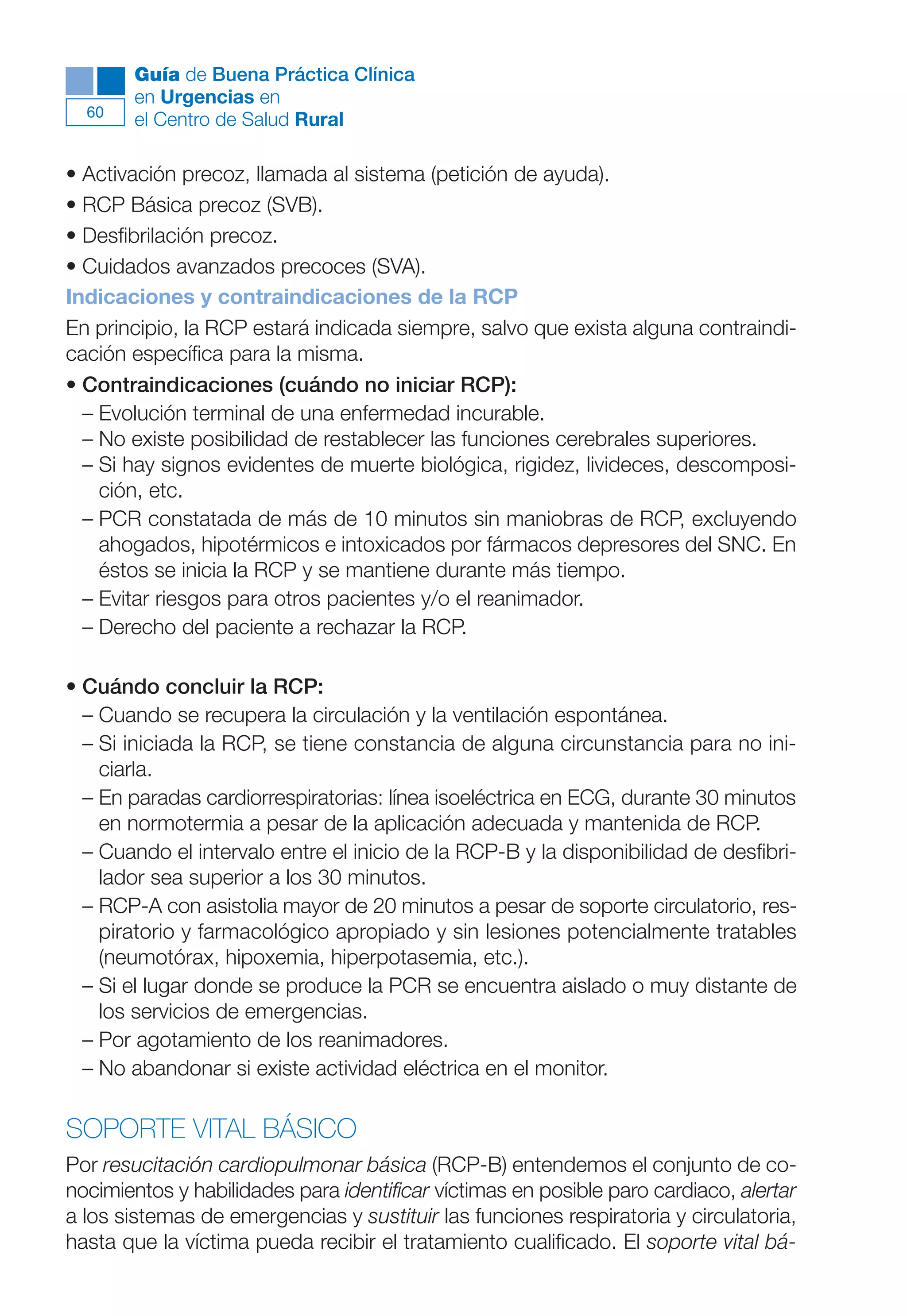 Maqueta V6.5.qxd   14/6/11   15:56   Página 60




             Guía de Buena Práctica Clínica
             en Urgencias en
        60
             el Centro de Salud Rural

      • Activación precoz, llamada al sistema (petición de ayuda).
      • RCP Básica precoz (SVB).
      • Desfibrilación precoz.
      • Cuidados avanzados precoces (SVA).
      Indicaciones y contraindicaciones de la RCP
      En principio, la RCP estará indicada siempre, salvo que exista alguna contraindi-
      cación específica para la misma.
      • Contraindicaciones (cuándo no iniciar RCP):
        – Evolución terminal de una enfermedad incurable.
        – No existe posibilidad de restablecer las funciones cerebrales superiores.
        – Si hay signos evidentes de muerte biológica, rigidez, livideces, descomposi-
          ción, etc.
        – PCR constatada de más de 10 minutos sin maniobras de RCP, excluyendo
          ahogados, hipotérmicos e intoxicados por fármacos depresores del SNC. En
          éstos se inicia la RCP y se mantiene durante más tiempo.
        – Evitar riesgos para otros pacientes y/o el reanimador.
        – Derecho del paciente a rechazar la RCP.

      • Cuándo concluir la RCP:
        – Cuando se recupera la circulación y la ventilación espontánea.
        – Si iniciada la RCP, se tiene constancia de alguna circunstancia para no ini-
          ciarla.
        – En paradas cardiorrespiratorias: línea isoeléctrica en ECG, durante 30 minutos
          en normotermia a pesar de la aplicación adecuada y mantenida de RCP.
        – Cuando el intervalo entre el inicio de la RCP-B y la disponibilidad de desfibri-
          lador sea superior a los 30 minutos.
        – RCP-A con asistolia mayor de 20 minutos a pesar de soporte circulatorio, res-
          piratorio y farmacológico apropiado y sin lesiones potencialmente tratables
          (neumotórax, hipoxemia, hiperpotasemia, etc.).
        – Si el lugar donde se produce la PCR se encuentra aislado o muy distante de
          los servicios de emergencias.
        – Por agotamiento de los reanimadores.
        – No abandonar si existe actividad eléctrica en el monitor.

      SOPORTE VITAL BÁSICO
      Por resucitación cardiopulmonar básica (RCP-B) entendemos el conjunto de co-
      nocimientos y habilidades para identificar víctimas en posible paro cardiaco, alertar
      a los sistemas de emergencias y sustituir las funciones respiratoria y circulatoria,
      hasta que la víctima pueda recibir el tratamiento cualificado. El soporte vital bá-
 