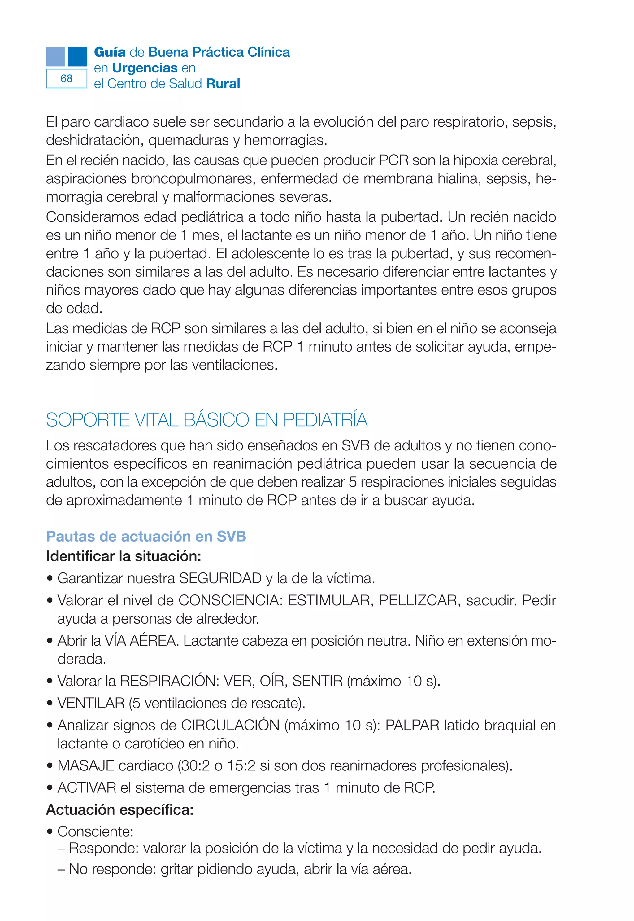 Maqueta V6.5.qxd   14/6/11   15:56   Página 68




             Guía de Buena Práctica Clínica
             en Urgencias en
        68
             el Centro de Salud Rural

      El paro cardiaco suele ser secundario a la evolución del paro respiratorio, sepsis,
      deshidratación, quemaduras y hemorragias.
      En el recién nacido, las causas que pueden producir PCR son la hipoxia cerebral,
      aspiraciones broncopulmonares, enfermedad de membrana hialina, sepsis, he-
      morragia cerebral y malformaciones severas.
      Consideramos edad pediátrica a todo niño hasta la pubertad. Un recién nacido
      es un niño menor de 1 mes, el lactante es un niño menor de 1 año. Un niño tiene
      entre 1 año y la pubertad. El adolescente lo es tras la pubertad, y sus recomen-
      daciones son similares a las del adulto. Es necesario diferenciar entre lactantes y
      niños mayores dado que hay algunas diferencias importantes entre esos grupos
      de edad.
      Las medidas de RCP son similares a las del adulto, si bien en el niño se aconseja
      iniciar y mantener las medidas de RCP 1 minuto antes de solicitar ayuda, empe-
      zando siempre por las ventilaciones.


      SOPORTE VITAL BÁSICO EN PEDIATRÍA
      Los rescatadores que han sido enseñados en SVB de adultos y no tienen cono-
      cimientos específicos en reanimación pediátrica pueden usar la secuencia de
      adultos, con la excepción de que deben realizar 5 respiraciones iniciales seguidas
      de aproximadamente 1 minuto de RCP antes de ir a buscar ayuda.

      Pautas de actuación en SVB
      Identificar la situación:
      • Garantizar nuestra SEGURIDAD y la de la víctima.
      • Valorar el nivel de CONSCIENCIA: ESTIMULAR, PELLIZCAR, sacudir. Pedir
        ayuda a personas de alrededor.
      • Abrir la VÍA AÉREA. Lactante cabeza en posición neutra. Niño en extensión mo-
        derada.
      • Valorar la RESPIRACIÓN: VER, OÍR, SENTIR (máximo 10 s).
      • VENTILAR (5 ventilaciones de rescate).
      • Analizar signos de CIRCULACIÓN (máximo 10 s): PALPAR latido braquial en
        lactante o carotídeo en niño.
      • MASAJE cardiaco (30:2 o 15:2 si son dos reanimadores profesionales).
      • ACTIVAR el sistema de emergencias tras 1 minuto de RCP.
      Actuación específica:
      • Consciente:
        – Responde: valorar la posición de la víctima y la necesidad de pedir ayuda.
        – No responde: gritar pidiendo ayuda, abrir la vía aérea.
 