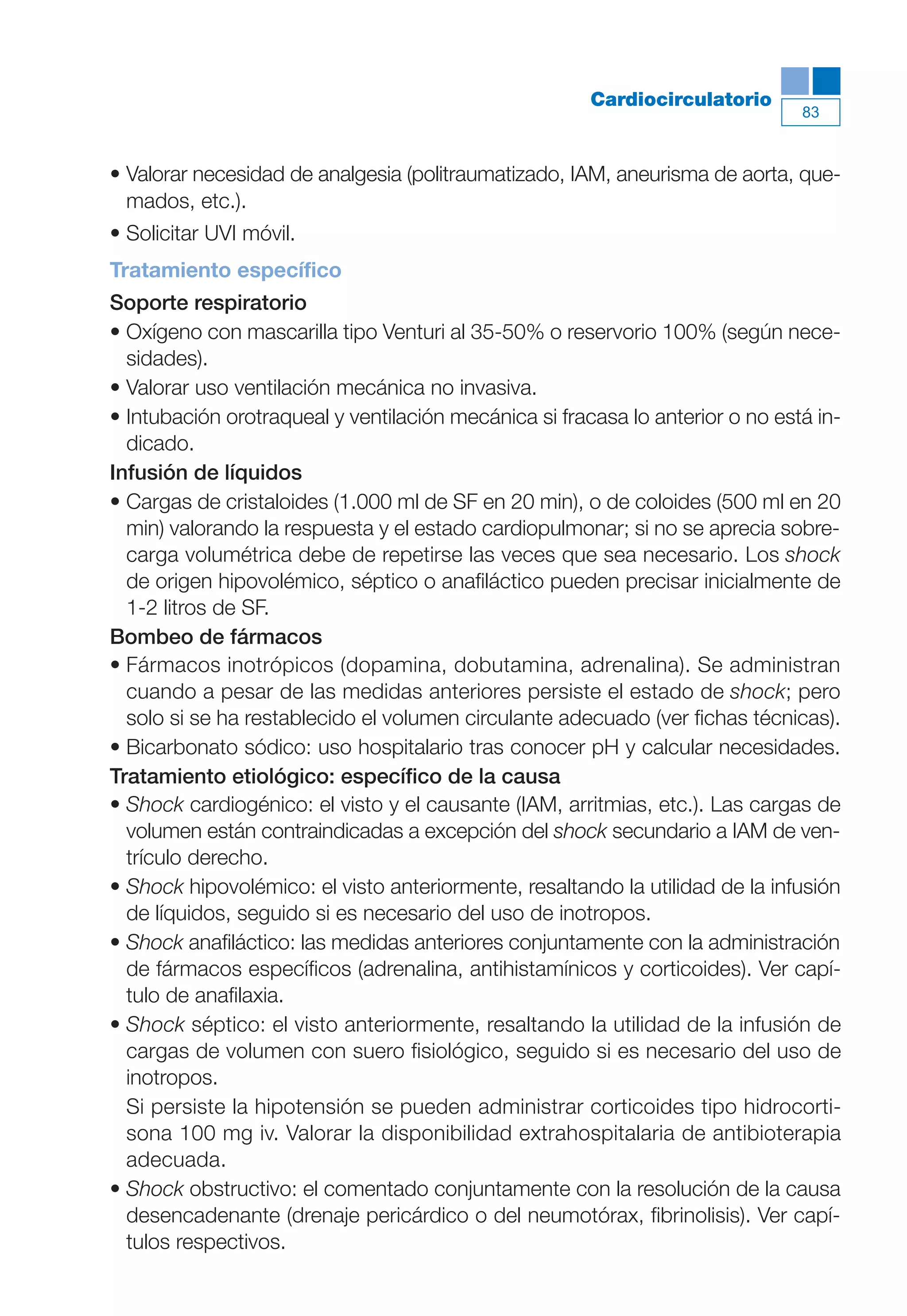 Maqueta V6.5.qxd   14/6/11   15:56   Página 83




                                                                  Cardiocirculatorio
                                                                                          83



           • Valorar necesidad de analgesia (politraumatizado, IAM, aneurisma de aorta, que-
             mados, etc.).
           • Solicitar UVI móvil.
           Tratamiento específico
           Soporte respiratorio
           • Oxígeno con mascarilla tipo Venturi al 35-50% o reservorio 100% (según nece-
             sidades).
           • Valorar uso ventilación mecánica no invasiva.
           • Intubación orotraqueal y ventilación mecánica si fracasa lo anterior o no está in-
             dicado.
           Infusión de líquidos
           • Cargas de cristaloides (1.000 ml de SF en 20 min), o de coloides (500 ml en 20
             min) valorando la respuesta y el estado cardiopulmonar; si no se aprecia sobre-
             carga volumétrica debe de repetirse las veces que sea necesario. Los shock
             de origen hipovolémico, séptico o anafiláctico pueden precisar inicialmente de
             1-2 litros de SF.
           Bombeo de fármacos
           • Fármacos inotrópicos (dopamina, dobutamina, adrenalina). Se administran
             cuando a pesar de las medidas anteriores persiste el estado de shock; pero
             solo si se ha restablecido el volumen circulante adecuado (ver fichas técnicas).
           • Bicarbonato sódico: uso hospitalario tras conocer pH y calcular necesidades.
           Tratamiento etiológico: específico de la causa
           • Shock cardiogénico: el visto y el causante (IAM, arritmias, etc.). Las cargas de
             volumen están contraindicadas a excepción del shock secundario a IAM de ven-
             trículo derecho.
           • Shock hipovolémico: el visto anteriormente, resaltando la utilidad de la infusión
             de líquidos, seguido si es necesario del uso de inotropos.
           • Shock anafiláctico: las medidas anteriores conjuntamente con la administración
             de fármacos específicos (adrenalina, antihistamínicos y corticoides). Ver capí-
             tulo de anafilaxia.
           • Shock séptico: el visto anteriormente, resaltando la utilidad de la infusión de
             cargas de volumen con suero fisiológico, seguido si es necesario del uso de
             inotropos.
             Si persiste la hipotensión se pueden administrar corticoides tipo hidrocorti-
             sona 100 mg iv. Valorar la disponibilidad extrahospitalaria de antibioterapia
             adecuada.
           • Shock obstructivo: el comentado conjuntamente con la resolución de la causa
             desencadenante (drenaje pericárdico o del neumotórax, fibrinolisis). Ver capí-
             tulos respectivos.
 
