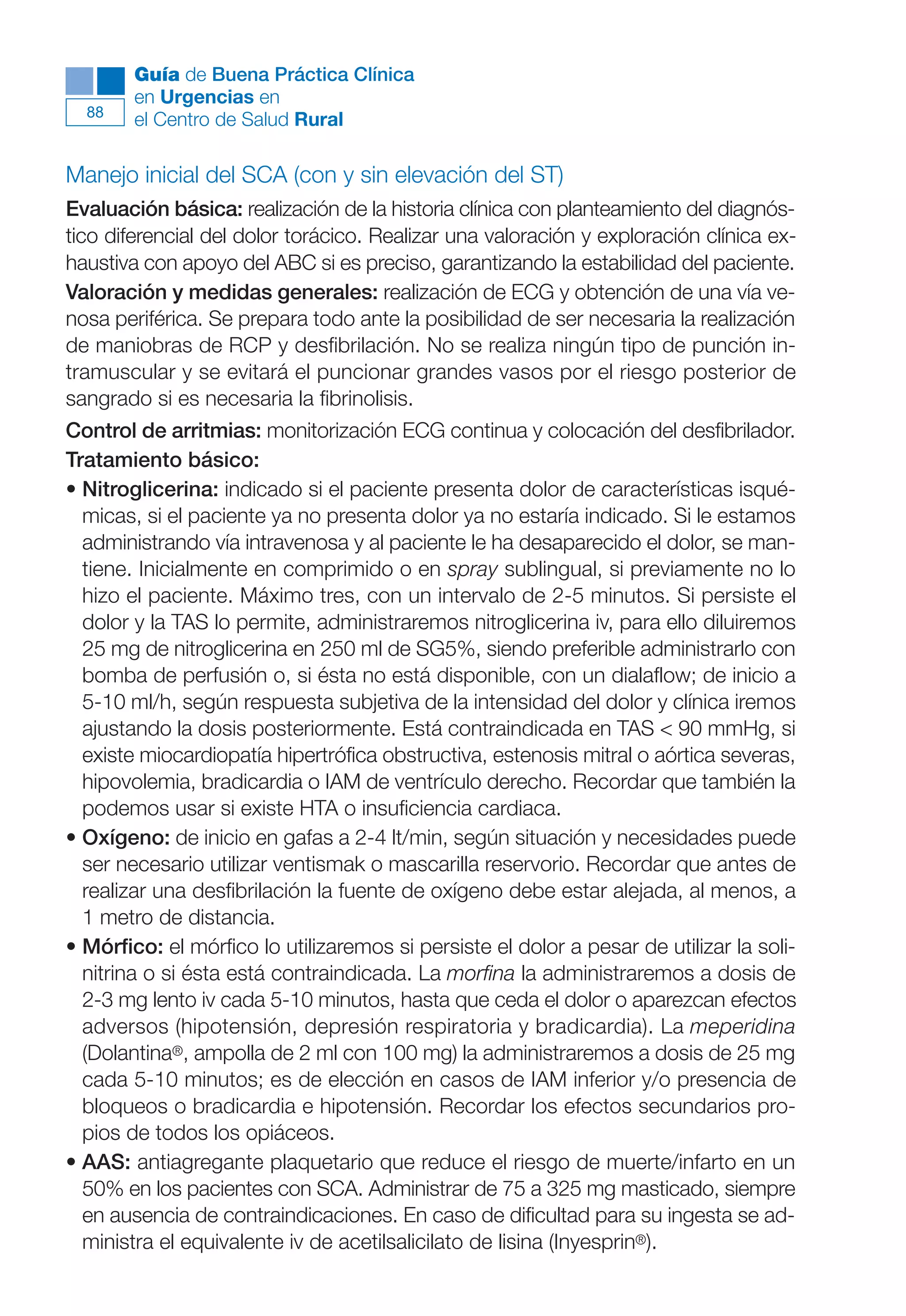 Maqueta V6.5.qxd   14/6/11   15:56   Página 88




              Guía de Buena Práctica Clínica
              en Urgencias en
        88
              el Centro de Salud Rural

      Manejo inicial del SCA (con y sin elevación del ST)
      Evaluación básica: realización de la historia clínica con planteamiento del diagnós-
      tico diferencial del dolor torácico. Realizar una valoración y exploración clínica ex-
      haustiva con apoyo del ABC si es preciso, garantizando la estabilidad del paciente.
      Valoración y medidas generales: realización de ECG y obtención de una vía ve-
      nosa periférica. Se prepara todo ante la posibilidad de ser necesaria la realización
      de maniobras de RCP y desfibrilación. No se realiza ningún tipo de punción in-
      tramuscular y se evitará el puncionar grandes vasos por el riesgo posterior de
      sangrado si es necesaria la fibrinolisis.
      Control de arritmias: monitorización ECG continua y colocación del desfibrilador.
      Tratamiento básico:
      • Nitroglicerina: indicado si el paciente presenta dolor de características isqué-
        micas, si el paciente ya no presenta dolor ya no estaría indicado. Si le estamos
        administrando vía intravenosa y al paciente le ha desaparecido el dolor, se man-
        tiene. Inicialmente en comprimido o en spray sublingual, si previamente no lo
        hizo el paciente. Máximo tres, con un intervalo de 2-5 minutos. Si persiste el
        dolor y la TAS lo permite, administraremos nitroglicerina iv, para ello diluiremos
        25 mg de nitroglicerina en 250 ml de SG5%, siendo preferible administrarlo con
        bomba de perfusión o, si ésta no está disponible, con un dialaflow; de inicio a
        5-10 ml/h, según respuesta subjetiva de la intensidad del dolor y clínica iremos
        ajustando la dosis posteriormente. Está contraindicada en TAS < 90 mmHg, si
        existe miocardiopatía hipertrófica obstructiva, estenosis mitral o aórtica severas,
        hipovolemia, bradicardia o IAM de ventrículo derecho. Recordar que también la
        podemos usar si existe HTA o insuficiencia cardiaca.
      • Oxígeno: de inicio en gafas a 2-4 lt/min, según situación y necesidades puede
        ser necesario utilizar ventismak o mascarilla reservorio. Recordar que antes de
        realizar una desfibrilación la fuente de oxígeno debe estar alejada, al menos, a
        1 metro de distancia.
      • Mórfico: el mórfico lo utilizaremos si persiste el dolor a pesar de utilizar la soli-
        nitrina o si ésta está contraindicada. La morfina la administraremos a dosis de
        2-3 mg lento iv cada 5-10 minutos, hasta que ceda el dolor o aparezcan efectos
        adversos (hipotensión, depresión respiratoria y bradicardia). La meperidina
        (Dolantina®, ampolla de 2 ml con 100 mg) la administraremos a dosis de 25 mg
        cada 5-10 minutos; es de elección en casos de IAM inferior y/o presencia de
        bloqueos o bradicardia e hipotensión. Recordar los efectos secundarios pro-
        pios de todos los opiáceos.
      • AAS: antiagregante plaquetario que reduce el riesgo de muerte/infarto en un
        50% en los pacientes con SCA. Administrar de 75 a 325 mg masticado, siempre
        en ausencia de contraindicaciones. En caso de dificultad para su ingesta se ad-
        ministra el equivalente iv de acetilsalicilato de lisina (Inyesprin®).
 