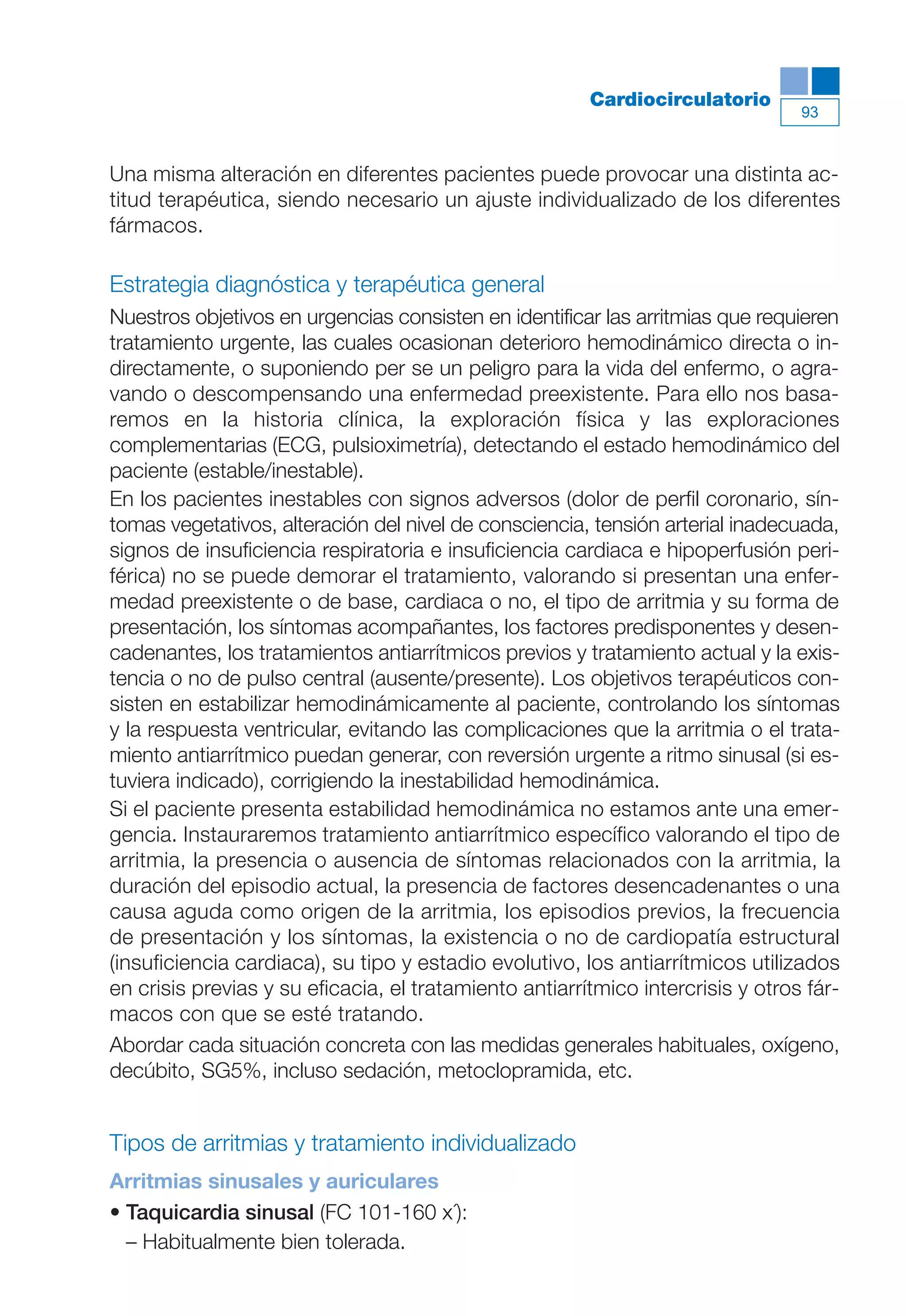 Maqueta V6.5.qxd   14/6/11   15:56   Página 93




                                                                   Cardiocirculatorio
                                                                                            93



           Una misma alteración en diferentes pacientes puede provocar una distinta ac-
           titud terapéutica, siendo necesario un ajuste individualizado de los diferentes
           fármacos.

           Estrategia diagnóstica y terapéutica general
           Nuestros objetivos en urgencias consisten en identificar las arritmias que requieren
           tratamiento urgente, las cuales ocasionan deterioro hemodinámico directa o in-
           directamente, o suponiendo per se un peligro para la vida del enfermo, o agra-
           vando o descompensando una enfermedad preexistente. Para ello nos basa-
           remos en la historia clínica, la exploración física y las exploraciones
           complementarias (ECG, pulsioximetría), detectando el estado hemodinámico del
           paciente (estable/inestable).
           En los pacientes inestables con signos adversos (dolor de perfil coronario, sín-
           tomas vegetativos, alteración del nivel de consciencia, tensión arterial inadecuada,
           signos de insuficiencia respiratoria e insuficiencia cardiaca e hipoperfusión peri-
           férica) no se puede demorar el tratamiento, valorando si presentan una enfer-
           medad preexistente o de base, cardiaca o no, el tipo de arritmia y su forma de
           presentación, los síntomas acompañantes, los factores predisponentes y desen-
           cadenantes, los tratamientos antiarrítmicos previos y tratamiento actual y la exis-
           tencia o no de pulso central (ausente/presente). Los objetivos terapéuticos con-
           sisten en estabilizar hemodinámicamente al paciente, controlando los síntomas
           y la respuesta ventricular, evitando las complicaciones que la arritmia o el trata-
           miento antiarrítmico puedan generar, con reversión urgente a ritmo sinusal (si es-
           tuviera indicado), corrigiendo la inestabilidad hemodinámica.
           Si el paciente presenta estabilidad hemodinámica no estamos ante una emer-
           gencia. Instauraremos tratamiento antiarrítmico específico valorando el tipo de
           arritmia, la presencia o ausencia de síntomas relacionados con la arritmia, la
           duración del episodio actual, la presencia de factores desencadenantes o una
           causa aguda como origen de la arritmia, los episodios previos, la frecuencia
           de presentación y los síntomas, la existencia o no de cardiopatía estructural
           (insuficiencia cardiaca), su tipo y estadio evolutivo, los antiarrítmicos utilizados
           en crisis previas y su eficacia, el tratamiento antiarrítmico intercrisis y otros fár-
           macos con que se esté tratando.
           Abordar cada situación concreta con las medidas generales habituales, oxígeno,
           decúbito, SG5%, incluso sedación, metoclopramida, etc.


           Tipos de arritmias y tratamiento individualizado
           Arritmias sinusales y auriculares
           • Taquicardia sinusal (FC 101-160 x´):
             – Habitualmente bien tolerada.
 