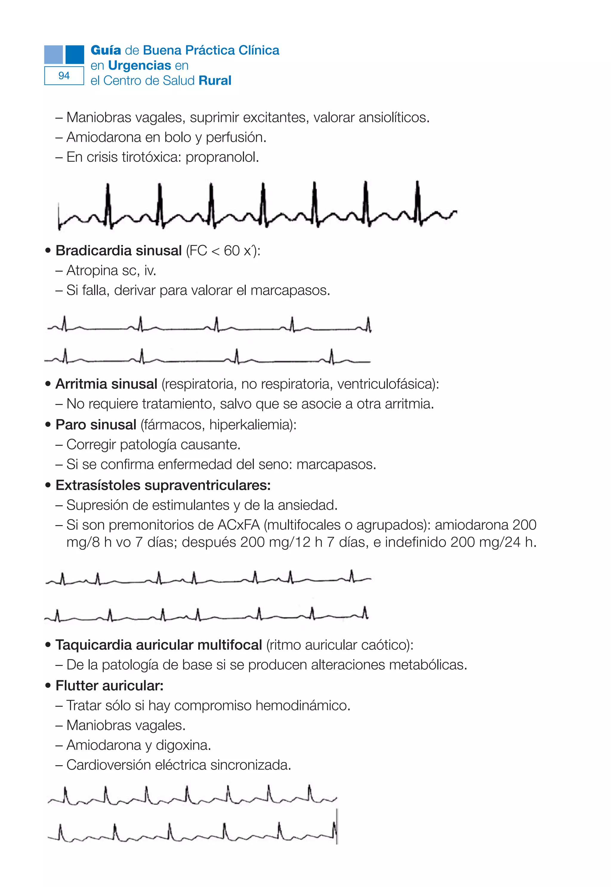 Maqueta V6.5.qxd   14/6/11   15:56   Página 94




             Guía de Buena Práctica Clínica
             en Urgencias en
        94
             el Centro de Salud Rural

        – Maniobras vagales, suprimir excitantes, valorar ansiolíticos.
        – Amiodarona en bolo y perfusión.
        – En crisis tirotóxica: propranolol.




      • Bradicardia sinusal (FC < 60 x´):
        – Atropina sc, iv.
        – Si falla, derivar para valorar el marcapasos.




      • Arritmia sinusal (respiratoria, no respiratoria, ventriculofásica):
        – No requiere tratamiento, salvo que se asocie a otra arritmia.
      • Paro sinusal (fármacos, hiperkaliemia):
        – Corregir patología causante.
        – Si se confirma enfermedad del seno: marcapasos.
      • Extrasístoles supraventriculares:
        – Supresión de estimulantes y de la ansiedad.
        – Si son premonitorios de ACxFA (multifocales o agrupados): amiodarona 200
          mg/8 h vo 7 días; después 200 mg/12 h 7 días, e indefinido 200 mg/24 h.




      • Taquicardia auricular multifocal (ritmo auricular caótico):
        – De la patología de base si se producen alteraciones metabólicas.
      • Flutter auricular:
        – Tratar sólo si hay compromiso hemodinámico.
        – Maniobras vagales.
        – Amiodarona y digoxina.
        – Cardioversión eléctrica sincronizada.
 