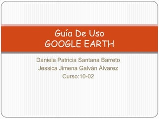 Guía De Uso
   GOOGLE EARTH
Daniela Patricia Santana Barreto
Jessica Jimena Galván Álvarez
         Curso:10-02
 