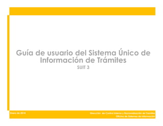 Guía de usuario del Sistema Único de
Información de Trámites
SUIT 3
Dirección de Control Interno y Racionalización de Tramites
Oficina de Sistemas de Información
Enero de 2014
 