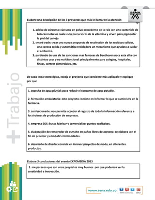Elabore una descripción de los 3 proyectos que más le llamaron la atención
1. adobe de cúrcuma: cúrcuma en polvo procedente de la raíz con alto contenido de
belacaroneto los cuales son precursores de la vitamina y sirven para pigmentar
la piel del conejo.
2. smart trash: crear una nueva propuesta de recolección de los residuos solidos,
una caneca solida y automática recicladora un mecanismo que ayudara a cuidar
el ambiente.
3. partiendo de una de las canciones mas famosas de Beethoven nace esta silla con
distintos usos y es multifuncional principalmente para colegios, hospitales,
fincas, centros comerciales, etc.

De cada línea tecnológica, escoja el proyecto que considere más aplicable y explique
por qué
1. cosecha de agua pluvial: para reducir el consumo de agua potable.
2. formación ambulatoria: este proyecto consiste en informar lo que se suministra en la
farmacia.
3. confeccionarte: nos permite acceder al registro de toda la información referente a
los órdenes de producción de empresas.
4. empresa EOS: busca fabricar y comercializar puntos ecológicos.
5. elaboración de removedor de esmalte en paños libres de acetona: se elabora con el
fin de prevenir y combatir enfermedades.
6. desarrollo de diseño: consiste en innovar proyectos de moda, en diferentes
productos.

Elabore 3 conclusiones del evento EXPOMEDIA 2013
1. me parecen que son unos proyectos muy buenos por que podemos ver la
creatividad e innovación.

 