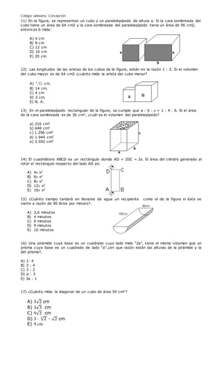 Colegio salesiano, Concepción
11) En la figura, se representan un cubo y un paralelepípedo de altura a. Si la cara sombreada del
cubo tiene un área de 64 cm2 y la cara sombreada del paralelepípedo tiene un área de 96 cm2,
entonces b mide:
A) 4 cm
B) 8 cm
C) 12 cm
D) 16 cm
E) 20 cm
12) Las longitudes de las aristas de los cubos de la figura, están en la razón 1 : 2. Si el volumen
del cubo mayor es de 64 cm3 ¿cuánto mide la arista del cubo menor?
A) 3
32 cm.
B) 14 cm.
C) 4 cm
D) 2 cm.
E) N. A.
13) En el paralelepípedo rectangular de la figura, se cumple que a : b : c = 1 : 4 : 6. Si el área
de la cara sombreada es de 36 cm2, ¿cuál es el volumen del paralelepípedo?
a) 216 cm3
b) 648 cm3
c) 1.296 cm3
d) 1.944 cm3
e) 2.592 cm3
14) El cuadrilátero ABCD es un rectángulo donde AD = 2DC = 2x. El área del cilindro generado al
rotar el rectángulo respecto del lado AD es:
A) 4 x2
B) 6 x2
C) 8 x2
D) 12 x2
E) 16 x2
15) ¿Cuánto tiempo tardará en llenarse de agua un recipiente como el de la figura si ésta se
vierte a razón de 90 litros por minuto?.
A) 3,6 minutos
B) 4 minutos
C) 6 minutos
D) 9 minutos
E) 10 minutos
16) Una pirámide cuya base es un cuadrado cuyo lado mide “2a", tiene el mismo volumen que un
prisma cuya base es un cuadrado de lado “a”.¿en que razón están las alturas de la pirámide y la
del prisma?.
A) 1: 4
B) 3 : 4
C) 3 : 2
D) a : 3
E) 3a : 1
17) ¿Cuánto mide la diagonal de un cubo de área 54 cm2?
A) 3√2 cm
B) 3√3 cm
C) 9√3 cm
D) 3 · √2
3
· √2 cm
E) 9 𝑐𝑚
 