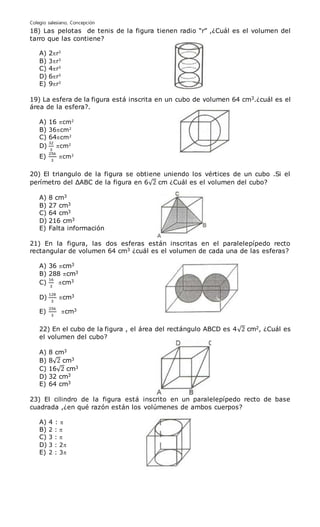 Colegio salesiano, Concepción
18) Las pelotas de tenis de la figura tienen radio “r” ,¿Cuál es el volumen del
tarro que las contiene?
A) 2r3
B) 3r3
C) 4r3
D) 6r3
E) 9r3
19) La esfera de la figura está inscrita en un cubo de volumen 64 cm3.¿cuál es el
área de la esfera?.
A) 16 cm2
B) 36cm2
C) 64cm2
D)
32
3
cm2
E)
256
3
cm2
20) El triangulo de la figura se obtiene uniendo los vértices de un cubo .Si el
perímetro del ΔABC de la figura en 6√2 cm ¿Cuál es el volumen del cubo?
A) 8 cm3
B) 27 cm3
C) 64 cm3
D) 216 cm3
E) Falta información
21) En la figura, las dos esferas están inscritas en el paralelepípedo recto
rectangular de volumen 64 cm3 ¿cuál es el volumen de cada una de las esferas?
A) 36 cm3
B) 288 cm3
C)
16
3
cm3
D)
128
3
cm3
E)
256
3
cm3
22) En el cubo de la figura , el área del rectángulo ABCD es 4√2 cm2, ¿Cuál es
el volumen del cubo?
A) 8 cm3
B) 8√2 cm3
C) 16√2 cm3
D) 32 cm3
E) 64 cm3
23) El cilindro de la figura está inscrito en un paralelepípedo recto de base
cuadrada ,¿en qué razón están los volúmenes de ambos cuerpos?
A) 4 : 
B) 2 : 
C) 3 : 
D) 3 : 2
E) 2 : 3
 