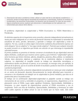 3
Desarrollo
1. Descripción del caso o problema a tratar: utilizar un caso real de tu vida laboral, académica o
personal, donde se tenga alguna necesidad de enseñanza y aprendizaje. Explicar el contexto, la
problemática, las personas involucradas y la situación que se presenta. En caso de que exista
alguna enseñanza previa, explicar qué soluciones o metodologías se han aplicado con
anterioridad para atacar dicho dilema.
El problema: objetividad vs subjetividad y FODA Enunciativo vs. FODA Matemático o
Ponderado.
En distintos aspectos de mi trayectoria como consultor y docente independiente (actualmente en
receso por estar trabajando en un centro de formación docente) he enfrentado la necesidad del
estudiante de sentir, percibir, demostrar y aprender a trabajar con objetividad y evitar lo
subjetivo. Por eso, cuando se utiliza algún instrumento cualitativo frecuentemente expresa con
cierto desgano “eso es subjetivo” o “eso sigue siendo subjetivo”. Pareciera que cualquier situación
se puede convertir en un algoritmo que brinde una solución sin que intervenga la impredecible
voluntad humana.
El primer problema se presenta al intentar convencer al estudiante de que objetividad viene de
objeto (Serbolov, 2008) pero que nosotros somos sujetos y que el término “subjetividad” aplica a
seres humanos que tienen intereses, afectos, desafectos, pasiones, filias y fobias. La realidad es
híbrida: tiene elementos objetivos y subjetivos. No es totalmente objetiva ni totalmente
subjetiva. La objetividad es tangible cuando se trabaja con desarrollos tecnológicos o
matemáticos donde una fórmula no piensa, no se corrompe, no transige como, por ejemplo, la
fórmula de la eficacia, que es el cociente de dividir el resultado o producto real entre el resultado
o producto programado.
En mi vida como consultor y docente independiente (actualmente en receso por estar empleado
en un centro de formación docente) frecuentemente he tenido dificultad para transmitir y
convencer a los estudiantes de trabajar con la subjetividad en forma metódica, que ésta no se
puede evitar pero sí se puede acotar.
El trabajo con la combinación objetividad-subjetividad es palpable cuando se trabaja con
instrumentos de uso común y extendido en proyectos, en organizaciones, diagnósticos y en la
planeación como el FODA, cuyas siglas significan Fortalezas, Oportunidades, Debilidades y
Amenazas. La gran mayoría de organizaciones practica el FODA enunciativo y eso es
insuficiente. Tener una lista de Fortalezas, Oportunidades, Debilidades y Amenazas sin saber
sobre cuáles aspectos se deben actuar es casi lo mismo que no hacer nada. Sólo están
 