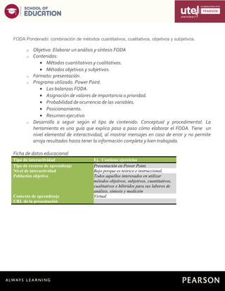 5
FODA Ponderado: combinación de métodos cuantitativos, cualitativos, objetivos y subjetivos.
o Objetivo. Elaborar un análisis y síntesis FODA
o Contenidos:
• Métodos cuantitativos y cualitativos.
• Métodos objetivos y subjetivos.
o Formato: presentación.
o Programa utilizado. Power Point.
• Las balanzas FODA.
• Asignación de valores de importancia o prioridad.
• Probabilidad de ocurrencia de las variables.
• Posicionamiento.
• Resumen ejecutivo
o Desarrollo a seguir según el tipo de contenido: Conceptual y procedimental. La
herramienta es una guía que explica paso a paso cómo elaborar el FODA. Tiene un
nivel elemental de interactividad, al mostrar mensajes en caso de error y no permite
arroja resultados hasta tener la información completa y bien trabajada.
Ficha de datos educacional
Tipo de interactividad Ej. Contiene ejercicios
Tipo de recurso de aprendizaje Presentación en Power Point.
Nivel de interactividad Bajo porque es teórico e instruccional.
Población objetivo Todos aquellos interesados en utilizar
métodos objetivos, subjetivos, cuantitativos,
cualitativos e híbiridos para sus labores de
análisis, síntesis y medición
Contexto de aprendizaje Virtual
URL de la presentación
 