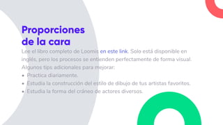 Lee el libro completo de Loomis en este link. Solo está disponible en
inglés, pero los procesos se entienden perfectamente de forma visual.
Algunos tips adicionales para mejorar:
• Practica diariamente.
• Estudia la construcción del estilo de dibujo de tus artistas favoritos.
• Estudia la forma del cráneo de actores diversos.
Proporciones
de la cara
 