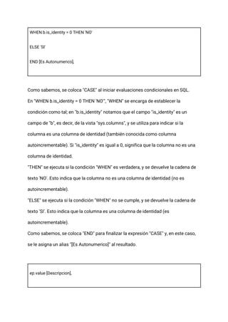 WHEN b.is_identity = 0 THEN 'NO'
ELSE 'SI'
END [Es Autonumerico],
Como sabemos, se coloca "CASE" al iniciar evaluaciones condicionales en SQL.
En "WHEN b.is_identity = 0 THEN 'NO'", "WHEN" se encarga de establecer la
condición como tal; en "b.is_identity" notamos que el campo "is_identity" es un
campo de "b", es decir, de la vista "sys.columns", y se utiliza para indicar si la
columna es una columna de identidad (también conocida como columna
autoincrementable). Si "is_identity" es igual a 0, significa que la columna no es una
columna de identidad.
"THEN" se ejecuta si la condición "WHEN" es verdadera, y se devuelve la cadena de
texto 'NO'. Esto indica que la columna no es una columna de identidad (no es
autoincrementable).
"ELSE" se ejecuta si la condición "WHEN" no se cumple, y se devuelve la cadena de
texto 'SI'. Esto indica que la columna es una columna de identidad (es
autoincrementable).
Como sabemos, se coloca "END" para finalizar la expresión "CASE" y, en este caso,
se le asigna un alias "[Es Autonumerico]" al resultado.
ep.value [Descripcion],
 