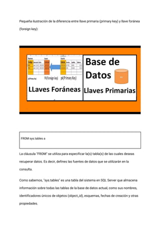 Pequeña ilustración de la diferencia entre llave primaria (primary key) y llave foránea
(foreign key):
FROM sys.tables a
La cláusula "FROM" se utiliza para especificar la(s) tabla(s) de las cuales deseas
recuperar datos. Es decir, defines las fuentes de datos que se utilizarán en la
consulta.
Como sabemos, "sys.tables" es una tabla del sistema en SQL Server que almacena
información sobre todas las tablas de la base de datos actual, como sus nombres,
identificadores únicos de objetos (object_id), esquemas, fechas de creación y otras
propiedades.
 