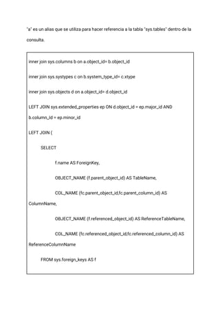 "a" es un alias que se utiliza para hacer referencia a la tabla "sys.tables" dentro de la
consulta.
inner join sys.columns b on a.object_id= b.object_id
inner join sys.systypes c on b.system_type_id= c.xtype
inner join sys.objects d on a.object_id= d.object_id
LEFT JOIN sys.extended_properties ep ON d.object_id = ep.major_id AND
b.column_Id = ep.minor_id
LEFT JOIN (
SELECT
f.name AS ForeignKey,
OBJECT_NAME (f.parent_object_id) AS TableName,
COL_NAME (fc.parent_object_id,fc.parent_column_id) AS
ColumnName,
OBJECT_NAME (f.referenced_object_id) AS ReferenceTableName,
COL_NAME (fc.referenced_object_id,fc.referenced_column_id) AS
ReferenceColumnName
FROM sys.foreign_keys AS f
 