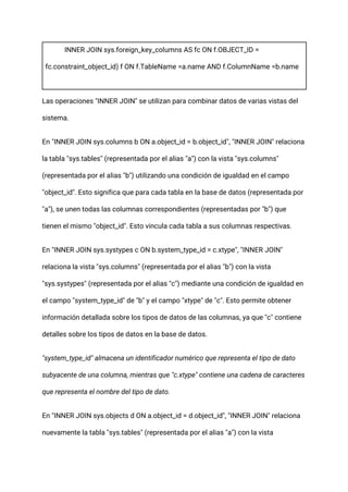 INNER JOIN sys.foreign_key_columns AS fc ON f.OBJECT_ID =
fc.constraint_object_id) f ON f.TableName =a.name AND f.ColumnName =b.name
Las operaciones "INNER JOIN" se utilizan para combinar datos de varias vistas del
sistema.
En "INNER JOIN sys.columns b ON a.object_id = b.object_id", "INNER JOIN" relaciona
la tabla "sys.tables" (representada por el alias "a") con la vista "sys.columns"
(representada por el alias "b") utilizando una condición de igualdad en el campo
"object_id". Esto significa que para cada tabla en la base de datos (representada por
"a"), se unen todas las columnas correspondientes (representadas por "b") que
tienen el mismo "object_id". Esto vincula cada tabla a sus columnas respectivas.
En "INNER JOIN sys.systypes c ON b.system_type_id = c.xtype", "INNER JOIN"
relaciona la vista "sys.columns" (representada por el alias "b") con la vista
"sys.systypes" (representada por el alias "c") mediante una condición de igualdad en
el campo "system_type_id" de "b" y el campo "xtype" de "c". Esto permite obtener
información detallada sobre los tipos de datos de las columnas, ya que "c" contiene
detalles sobre los tipos de datos en la base de datos.
"system_type_id" almacena un identificador numérico que representa el tipo de dato
subyacente de una columna, mientras que "c.xtype" contiene una cadena de caracteres
que representa el nombre del tipo de dato.
En "INNER JOIN sys.objects d ON a.object_id = d.object_id", "INNER JOIN" relaciona
nuevamente la tabla "sys.tables" (representada por el alias "a") con la vista
 