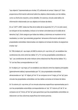 "sys.objects" (representada por el alias "d") utilizando el campo "object_id". Esto
proporciona información adicional sobre los objetos relacionados con las tablas,
como su fecha de creación y otros detalles. En esencia, vincula cada tabla a la
información relacionada con sus objetos en la base de datos.
En un "LEFT JOIN", todas las filas de la tabla de la izquierda ("d" y "b" en este caso)
se incluyen en los resultados, incluso si no tienen coincidencias en la tabla de la
derecha ("ep"). Esto asegura que todas las tablas y columnas se muestren en los
resultados, La vista "sys.extended_properties" almacena información adicional o
propiedades extendidas relacionadas con objetos en la base de datos, le asignamos
el alias "ep".
En "ON d.object_id = ep.major_id AND b.column_Id = ep.minor_id", se establece las
condiciones de unión entre las tablas "d" y "b" con las propiedades extendidas en
"ep". Las condiciones de unión indican cómo relacionar las filas de las tablas "d" y
"b" con las filas correspondientes en "ep".
En "d.object_id = ep.major_id" se establece una relación entre los objetos principales
(generalmente tablas) representados por "d" y las propiedades extendidas
almacenadas en "ep". El "object_id" de "d" se compara con el "major_id" de "ep" para
vincular las propiedades extendidas con las tablas correctas en la base de datos.
En "b.column_Id = ep.minor_id" se vincula columnas específicas representadas por b
con las propiedades extendidas correspondientes en "ep". El "column_Id" de "b" se
compara con el "minor_id" de "ep" para garantizar que las propiedades extendidas se
relacionen con las columnas específicas de manera precisa.
 