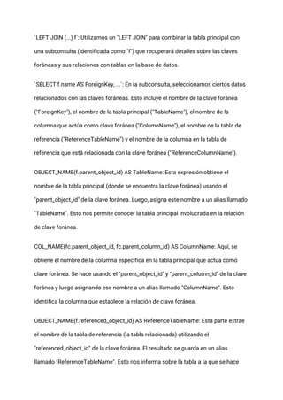 `LEFT JOIN (...) f`: Utilizamos un "LEFT JOIN" para combinar la tabla principal con
una subconsulta (identificada como "f") que recuperará detalles sobre las claves
foráneas y sus relaciones con tablas en la base de datos.
`SELECT f.name AS ForeignKey, ...`: En la subconsulta, seleccionamos ciertos datos
relacionados con las claves foráneas. Esto incluye el nombre de la clave foránea
("ForeignKey"), el nombre de la tabla principal ("TableName"), el nombre de la
columna que actúa como clave foránea ("ColumnName"), el nombre de la tabla de
referencia ("ReferenceTableName") y el nombre de la columna en la tabla de
referencia que está relacionada con la clave foránea ("ReferenceColumnName").
OBJECT_NAME(f.parent_object_id) AS TableName: Esta expresión obtiene el
nombre de la tabla principal (donde se encuentra la clave foránea) usando el
"parent_object_id" de la clave foránea. Luego, asigna este nombre a un alias llamado
"TableName". Esto nos permite conocer la tabla principal involucrada en la relación
de clave foránea.
COL_NAME(fc.parent_object_id, fc.parent_column_id) AS ColumnName: Aquí, se
obtiene el nombre de la columna específica en la tabla principal que actúa como
clave foránea. Se hace usando el "parent_object_id" y "parent_column_id" de la clave
foránea y luego asignando ese nombre a un alias llamado "ColumnName". Esto
identifica la columna que establece la relación de clave foránea.
OBJECT_NAME(f.referenced_object_id) AS ReferenceTableName: Esta parte extrae
el nombre de la tabla de referencia (la tabla relacionada) utilizando el
"referenced_object_id" de la clave foránea. El resultado se guarda en un alias
llamado "ReferenceTableName". Esto nos informa sobre la tabla a la que se hace
 