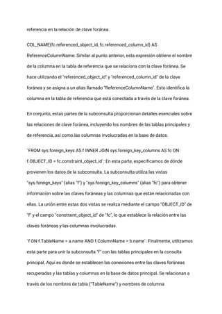 referencia en la relación de clave foránea.
COL_NAME(fc.referenced_object_id, fc.referenced_column_id) AS
ReferenceColumnName: Similar al punto anterior, esta expresión obtiene el nombre
de la columna en la tabla de referencia que se relaciona con la clave foránea. Se
hace utilizando el "referenced_object_id" y "referenced_column_id" de la clave
foránea y se asigna a un alias llamado "ReferenceColumnName". Esto identifica la
columna en la tabla de referencia que está conectada a través de la clave foránea.
En conjunto, estas partes de la subconsulta proporcionan detalles esenciales sobre
las relaciones de clave foránea, incluyendo los nombres de las tablas principales y
de referencia, así como las columnas involucradas en la base de datos.
`FROM sys.foreign_keys AS f INNER JOIN sys.foreign_key_columns AS fc ON
f.OBJECT_ID = fc.constraint_object_id`: En esta parte, especificamos de dónde
provienen los datos de la subconsulta. La subconsulta utiliza las vistas
"sys.foreign_keys" (alias "f") y "sys.foreign_key_columns" (alias "fc") para obtener
información sobre las claves foráneas y las columnas que están relacionadas con
ellas. La unión entre estas dos vistas se realiza mediante el campo "OBJECT_ID" de
"f" y el campo "constraint_object_id" de "fc", lo que establece la relación entre las
claves foráneas y las columnas involucradas.
`f ON f.TableName = a.name AND f.ColumnName = b.name`: Finalmente, utilizamos
esta parte para unir la subconsulta "f" con las tablas principales en la consulta
principal. Aquí es donde se establecen las conexiones entre las claves foráneas
recuperadas y las tablas y columnas en la base de datos principal. Se relacionan a
través de los nombres de tabla ("TableName") y nombres de columna
 