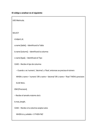 El código a analizar es el siguiente:
USE Matricula;
SELECT
d.object_id,
a.name [table], -- Identificará la Tabla
b.name [column], -- Identificará la columna
c.name [type], -- Identificará el Tipo
CASE -- Recibe el tipo de columna
-- Cuando c es 'numeric', 'decimal', o 'float', entonces se precisa el número
WHEN c.name = 'numeric' OR c.name = 'decimal' OR c.name = 'float' THEN b.precision
ELSE NULL
END [Precision],
-- Recibe el tamaño máximo de b
b.max_length,
CASE -- Recibe si la columna acepta nulos
WHEN b.is_nullable = 0 THEN 'NO'
 