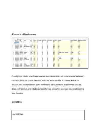 Al correr el código tenemos:
El código que mostré se utiliza para extraer información sobre las estructuras de las tablas y
columnas dentro de la base de datos "Matricula" en un servidor SQL Server. Puede ser
utilizado para obtener detalles como nombres de tablas, nombres de columnas, tipos de
datos, restricciones, propiedades de las columnas, entre otros aspectos relacionados con la
base de datos.
Explicación:
use Matricula
 