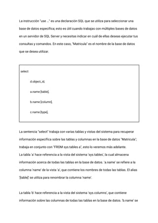 La instrucción "use …" es una declaración SQL que se utiliza para seleccionar una
base de datos específica; esto es útil cuando trabajas con múltiples bases de datos
en un servidor de SQL Server y necesitas indicar en cuál de ellas deseas ejecutar tus
consultas y comandos. En este caso, "Matricula" es el nombre de la base de datos
que se desea utilizar.
select
d.object_id,
a.name [table],
b.name [column],
c.name [type],
La sentencia "select" trabaja con varias tablas y vistas del sistema para recuperar
información específica sobre las tablas y columnas en la base de datos "Matricula";
trabaja en conjunto con "FROM sys.tables a", esto lo veremos más adelante.
La tabla 'a' hace referencia a la vista del sistema 'sys.tables', la cual almacena
información acerca de todas las tablas en la base de datos. 'a.name' se refiere a la
columna 'name' de la vista 'a', que contiene los nombres de todas las tablas. El alias
'[table]' se utiliza para renombrar la columna 'name'.
La tabla 'b' hace referencia a la vista del sistema 'sys.columns', que contiene
información sobre las columnas de todas las tablas en la base de datos. 'b.name' se
 