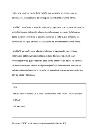 refiere a la columna 'name' de la vista 'b', que almacena los nombres de las
columnas. El alias '[column]' se utiliza para renombrar la columna 'name'.
La tabla 'c' se refiere a la vista del sistema 'sys.systypes', que contiene información
sobre los tipos de datos utilizados en las columnas de las tablas de la base de
datos. 'c.name' se refiere a la columna 'name' de la vista 'c', que almacena los
nombres de los tipos de datos. El alias '[type]' se renombrar la columna 'name'.
La tabla 'd' hace referencia a la vista del sistema 'sys.objects', que contiene
información sobre diversos objetos en la base de datos. 'object_id' es un
identificador único que se asocia a cada objeto en la base de datos. No se utiliza
necesariamente para identificar objetos específicos en la consulta, sino que se
incluye en los resultados de la consulta como parte de la información relacionada
con las tablas y columnas.
CASE
WHEN c.name = 'numeric' OR c.name = 'decimal' OR c.name = 'float' THEN b.precision
ELSE null
END [Precision],
Se coloca "CASE" al iniciar evaluaciones condicionales en SQL.
 