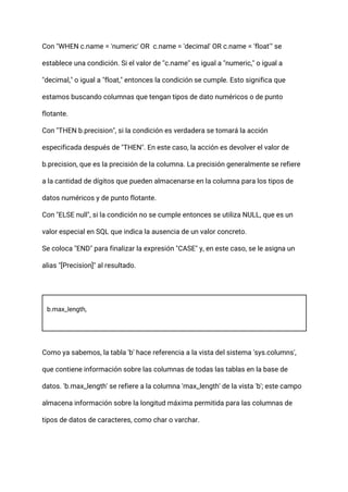 Con "WHEN c.name = 'numeric' OR c.name = 'decimal' OR c.name = 'float'" se
establece una condición. Si el valor de "c.name" es igual a "numeric," o igual a
"decimal," o igual a "float," entonces la condición se cumple. Esto significa que
estamos buscando columnas que tengan tipos de dato numéricos o de punto
flotante.
Con "THEN b.precision", si la condición es verdadera se tomará la acción
especificada después de "THEN". En este caso, la acción es devolver el valor de
b.precision, que es la precisión de la columna. La precisión generalmente se refiere
a la cantidad de dígitos que pueden almacenarse en la columna para los tipos de
datos numéricos y de punto flotante.
Con "ELSE null", si la condición no se cumple entonces se utiliza NULL, que es un
valor especial en SQL que indica la ausencia de un valor concreto.
Se coloca "END" para finalizar la expresión "CASE" y, en este caso, se le asigna un
alias "[Precision]" al resultado.
b.max_length,
Como ya sabemos, la tabla 'b' hace referencia a la vista del sistema 'sys.columns',
que contiene información sobre las columnas de todas las tablas en la base de
datos. 'b.max_length' se refiere a la columna 'max_length' de la vista 'b'; este campo
almacena información sobre la longitud máxima permitida para las columnas de
tipos de datos de caracteres, como char o varchar.
 