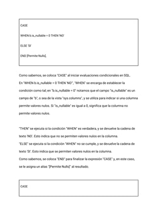 CASE
WHEN b.is_nullable = 0 THEN 'NO'
ELSE 'SI'
END [Permite Nulls],
Como sabemos, se coloca "CASE" al iniciar evaluaciones condicionales en SQL.
En "WHEN b.is_nullable = 0 THEN 'NO'", "WHEN" se encarga de establecer la
condición como tal; en "b.is_nullable = 0" notamos que el campo "is_nullable" es un
campo de "b", o sea de la vista "sys.columns", y se utiliza para indicar si una columna
permite valores nulos. Si "is_nullable" es igual a 0, significa que la columna no
permite valores nulos.
"THEN" se ejecuta si la condición "WHEN" es verdadera, y se devuelve la cadena de
texto 'NO'. Esto indica que no se permiten valores nulos en la columna.
"ELSE" se ejecuta si la condición "WHEN" no se cumple, y se devuelve la cadena de
texto 'SI'. Esto indica que se permiten valores nulos en la columna.
Como sabemos, se coloca "END" para finalizar la expresión "CASE" y, en este caso,
se le asigna un alias "[Permite Nulls]" al resultado.
CASE
 
