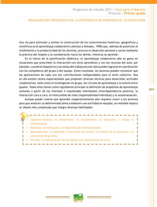 341
Programas de estudio 2011 / Guía para el maestro
Primaria / Primer grado
una vía para estimular y animar la construcción de los conocimientos históricos, geográficos y
científicos es el aprendizaje colaborativo (Johnson y Holubec, 1990) que, además de potenciar el
rendimiento y la productividad de los alumnos, procura el desarrollo personal y social mediante
la práctica del respeto y la consideración hacia los demás, mientras se aprende.
en el marco de la planificación didáctica, el aprendizaje colaborativo sólo se gesta en
situaciones que prescriben la interacción con otros aprendices y con los recursos del aula; por
ejemplo, cuando el dispositivo y las metas del trabajo escolar sólo pueden lograrse en coordinación
con los compañeros del grupo o del equipo. como resultado, los alumnos pueden reconocer que
las aportaciones de cada uno son contribuciones indispensables para el éxito colectivo. Hoy
en día existen textos especializados que proponen diversas técnicas para desarrollar actitudes
colaborativas, tales como la investigación en grupo, los círculos de aprendizaje y la tutoría entre
iguales. todas ellas tienen como ingrediente principal la definición de propósitos de aprendizaje
comunes a partir de los intereses e inquietudes individuales (interdependencia positiva), la
interacción cara a cara, el intercambio de roles (responsabilidad individual) y la autoevaluación.
aunque puede creerse que aprender cooperativamente sólo requiere reunir a los alumnos
para que analicen un determinado tema o elaboren una actividad en equipos, en realidad implica
un diseño más complicado que integra diversas habilidades:
orGaniZación PedaGóGica de la eXPeriencia de aPrendiZaJe: PlaniFicación
cognitivo-motoras: la comprensión, el razonamiento, la ejecución, e incluso la
memorización.
afectivas: la motivación y el desarrollo del interés personal.
metacognitivas: la detección y corrección de errores, el control de la ejecución y la
conciencia del proceso.
Sociales: la comunicación con los demás y el conocimiento de otros.
 