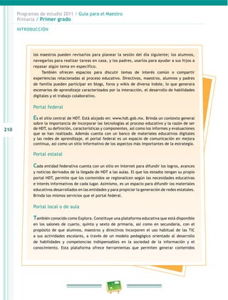 210
Programas de estudio 2011 / Guía para el maestro
Primaria / Primer grado
introducción
los maestros pueden revisarlos para planear la sesión del día siguiente; los alumnos,
navegarlos para realizar tareas en casa, y los padres, usarlos para ayudar a sus hijos a
repasar algún tema en específico.
también ofrecen espacios para discutir temas de interés común o compartir
experiencias relacionadas al proceso educativo. directivos, maestros, alumnos y padres
de familia pueden participar en blogs, foros y wikis de diversa índole, lo que generara
escenarios de aprendizaje caracterizados por la interacción, el desarrollo de habilidades
digitales y el trabajo colaborativo.
Portal federal
Es el sitio central de Hdt. está alojado en: www.hdt.gob.mx. brinda un contexto general
sobre la importancia de incorporar las tecnologías al proceso educativo y la razón de ser
de Hdt, su definición, características y componentes, así como los informes y evaluaciones
que se han realizado. además cuenta con un banco de materiales educativos digitales
y las redes de aprendizaje, el portal federal es un espacio de comunicación en mejora
continua, así como un sitio informativo de los aspectos más importantes de la estrategia.
Portal estatal
Cada entidad federativa cuenta con un sitio en internet para difundir los logros, avances
y noticias derivados de la llegada de Hdt a las aulas. el que los estados tengan su propio
portal Hdt, permite que los contenidos se regionalicen según las necesidades educativas
e interés informativos de cada lugar. asimismo, es un espacio para difundir los materiales
educativos desarrollados en las entidades y para propiciar la generación de redes estatales.
brinda los mismos servicios que el portal federal.
Portal local o de aula
También conocido como explora. constituye una plataforma educativa que está disponible
en los salones de cuarto, quinto y sexto de primaria, así como en secundaria, con el
propósito de que alumnos, maestros y directivos incorporen el uso habitual de las tic
a sus actividades escolares, a través de un modelo pedagógico orientado al desarrollo
de habilidades y competencias indispensables en la sociedad de la información y el
conocimiento. esta plataforma ofrece herramientas que permiten generar contenidos
 