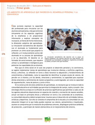 376
Programas de estudio 2011 / Guía para el maestro
Primaria / Primer grado
Estas acciones expresan la capacidad
del profesorado para vincularse con los
alumnoscomopersonas,másquecentrarse
únicamente en los aspectos cognitivos
de la enseñanza o en proporcionar
información y explicar conceptos sin
incorporar, al menos de forma intencional,
la dimensión subjetiva del aprendizaje.
la vinculación socioafectiva del docente
con el alumnado es fundamental para
promover un clima social que propicie la
reflexión y el involucramiento activo del
alumnado en su proceso de aprendizaje
y en su desarrollo. el docente es un
formador de seres humanos, que requiere
utilizar su sensibilidad e inteligencia para
potenciar las capacidades de sus alumnos.
Para que el clima social en el aula sea propicio al desarrollo personal y la convivencia,
se sugiere implementar tareas de aprendizaje que involucren dilemas y conflictos cognitivos,
éticos y afectivos. la reflexión en torno a éstos favorece la adquisición y fortalecimiento de
conocimientos y habilidades, como la capacidad de identificar la propia escala de valores, de
percibir en sí mismos y en los demás, emociones y sentimientos; la capacidad para expresar
dichas emociones y sentimientos de manera propositiva y autorregulada; así como la capacidad
de argumentación, toma de postura y juicio crítico.
en la construcción de estos ambientes de aprendizaje, es necesario que se involucre toda la
comunidad educativa en actividades que permitan la integración de cuerpo, razón y corazón. una
estrategia efectiva se basa en la difusión de prácticas significativas que permitan a cada uno de
los agentes educativos desenvolverse en espacios de creación y recreación de manera sensible,
actuar con base en principios éticos y reflexionar en torno a los contenidos de la enseñanza.
la comunidad educativa deberá proporcionar insumos para el desarrollo de actividades lúdicas,
artísticas y deportivas. con ello se constata el compromiso de la escuela y la comunidad con una
educación integral en la que todos puedan expresar sus valores, pensamientos e inquietudes,
asuman un compromiso por la resolución de problemas comunes, desplieguen prácticas solidarias
de protección, y participen de manera democrática en el mejoramiento del entorno.
la vinculación socioafectiva del docente con su grupo no
implica establecer una relación afectiva con cada alumno, sino
comprender sus necesidades, protegerlos, respetarlos y brindarles
la calidez y el buen trato que necesitan.
loS ambienteS de aPrendiZaJe Que Favorecen el deSarrollo PerSonal Y la
convivencia
 
