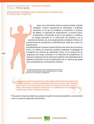 380
Programas de estudio 2011 / Guía para el maestro
Primaria / Primer grado
lograr una comunicación efectiva requiere emplear métodos
dialógicos, construir experiencias de aprendizaje y ambientes
formativos en los que se fortalezca la autoestima, la práctica
del debate, la capacidad de argumentación, la escucha activa,
la disposición a comprender lo que el otro plantea y a modificar
sus propias posiciones en la construcción de consensos y en la
expresión de disensos. así, el alumnado aprende a establecer límites en el
reconocimiento de sus derechos y a defenderlos por medio de la razón y la
argumentación.
la problematización. Promover el desarrollo del juicio moral, de la conciencia
crítica y el análisis de situaciones problema empleando la pedagogía de
la pregunta y las técnicas de comprensión crítica. en los enfoques de las
asignaturas del campo, centrados en el desarrollo de competencias, se
destaca la importancia de las situaciones problema como detonadoras de la
experiencia educativa ya que son generadoras de un conflicto que puede
estar acompañado por la necesidad de resolverlo.
la dimensión emocional es muy importante para las niñas y
los niños de primero de primaria. necesitan sentir el vínculo
afectivo con sus maestros y compañeros.
orGaniZación PedaGóGica de la eXPeriencia de aPrendiZaJe:
PlaniFicación Y didáctica
Las situaciones problema son de distinta naturaleza. Algunas tienen la forma de estudio de caso
o discusión de dilemas, en donde se problematiza a partir de una situación (real o hipotética).
Otras se ubican en el plano práctico pues implican la realización de una tarea, proyecto o
trabajo. Todas exigen al alumnado un papel activo en la identificación de la tarea y en el
compromiso por resolver el desafío que se plantea.
Para planear secuencias didácticas y proyectos a partir de situaciones problema, se recomienda
tomar en cuenta las siguientes orientaciones:
 