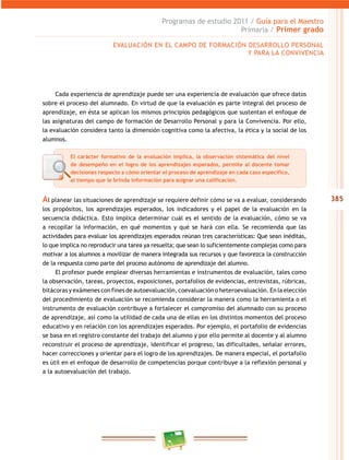385
Programas de estudio 2011 / Guía para el maestro
Primaria / Primer grado
Al planear las situaciones de aprendizaje se requiere definir cómo se va a evaluar, considerando
los propósitos, los aprendizajes esperados, los indicadores y el papel de la evaluación en la
secuencia didáctica. esto implica determinar cuál es el sentido de la evaluación, cómo se va
a recopilar la información, en qué momentos y qué se hará con ella. Se recomienda que las
actividades para evaluar los aprendizajes esperados reúnan tres características: Que sean inéditas,
lo que implica no reproducir una tarea ya resuelta; que sean lo suficientemente complejas como para
motivar a los alumnos a movilizar de manera integrada sus recursos y que favorezca la construcción
de la respuesta como parte del proceso autónomo de aprendizaje del alumno.
el profesor puede emplear diversas herramientas e instrumentos de evaluación, tales como
la observación, tareas, proyectos, exposiciones, portafolios de evidencias, entrevistas, rúbricas,
bitácoras y exámenes con fines de autoevaluación, coevaluación o heteroevaluación. en la elección
del procedimiento de evaluación se recomienda considerar la manera como la herramienta o el
instrumento de evaluación contribuye a fortalecer el compromiso del alumnado con su proceso
de aprendizaje, así como la utilidad de cada una de ellas en los distintos momentos del proceso
educativo y en relación con los aprendizajes esperados. Por ejemplo, el portafolio de evidencias
se basa en el registro constante del trabajo del alumno y por ello permite al docente y al alumno
reconstruir el proceso de aprendizaje, identificar el progreso, las dificultades, señalar errores,
hacer correcciones y orientar para el logro de los aprendizajes. de manera especial, el portafolio
es útil en el enfoque de desarrollo de competencias porque contribuye a la reflexión personal y
a la autoevaluación del trabajo.
evaluación en el camPo de Formación deSarrollo PerSonal
Y Para la convivencia
cada experiencia de aprendizaje puede ser una experiencia de evaluación que ofrece datos
sobre el proceso del alumnado. en virtud de que la evaluación es parte integral del proceso de
aprendizaje, en ésta se aplican los mismos principios pedagógicos que sustentan el enfoque de
las asignaturas del campo de formación de desarrollo Personal y para la convivencia. Por ello,
la evaluación considera tanto la dimensión cognitiva como la afectiva, la ética y la social de los
alumnos.
El carácter formativo de la evaluación implica, la observación sistemática del nivel
de desempeño en el logro de los aprendizajes esperados, permite al docente tomar
decisiones respecto a cómo orientar el proceso de aprendizaje en cada caso específico,
al tiempo que le brinda información para asignar una calificación.
 