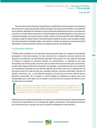 255
Programas de estudio 2011 / Guía para el maestro
Primaria / Primer grado
Para que este tipo de evaluación tenga sentido y su aplicación sirva para mejorar, será necesario
hacer altos en el camino que permitan analizar los logros y los retos que se enfrentan. es conveniente
que el profesor identifique los momentos en que es pertinente detenerse para mirar en retrospectiva
y verificar si lo hecho hasta el momento se ha desarrollado como estaba planeado y si hay avance en
la dirección deseada o es necesario hacer cambios. evaluar el proceso permite hacer modificaciones
a tiempo en lugar de esperar hasta el final del proyecto cuando ya es poco lo que se puede corregir.
con esta evaluación será posible ayudar a los alumnos a resolver los aspectos en los que han tenido
dificultades y también permitirá reconocer los aspectos que han funcionado bien.
c) evaluación sumativa
También debe considerarse una evaluación final que permita saber si se lograron los propósitos
planteados al inicio del proyecto. en este momento de la evaluación conviene observar dos
aspectos: los productos y los aprendizajes esperados. Para evaluar el o los productos obtenidos
al finalizar el proyecto es necesario analizar sus características. lo deseable es que sean
semejantes a los textos (orales o escritos) que se utilizan fuera de la escuela para comunicarse,
aunque habrá algunas diferencias necesarias. Por ejemplo, un periódico escolar será semejante
a los periódicos publicados por las distintas agencias de noticias tanto en su organización (en
secciones) como en el tipo de texto que contenga (noticias, anuncios clasificados, artículos de
opinión, caricaturas, etc., y, será diferente porque no circulará por los mismos caminos que los
periódicos comerciales. ni se venderá, ni estará dirigido a la población en general pero será
indispensable que circule dentro de la escuela y fuera de ella con los padres de familia u otros
miembros de la comunidad.
además de estos tres tipos de evaluación, es necesario que los docentes planeen alguna evaluación
al término de cada bimestre con la finalidad de asignar calificaciones. Ésta dependerá tanto de
las características de su grupo como de los proyectos trabajados en cada bimestre.
evaluación
el otro aspecto que se deberá valorar es el de los aprendizajes logrados por los
alumnos al término del proyecto. Para ello resultará de gran utilidad revisar el
registro elaborado en la evaluación diagnóstica y compararlo con lo que los alumnos
son capaces de hacer al final de la secuencia didáctica.
 