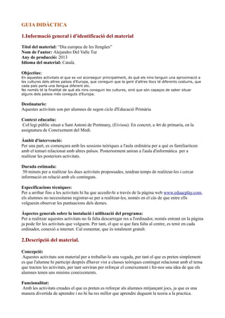 GUIA DIDÀCTICA
1.Informació general i d'identificació del material
Títol del material: “Dia europeu de les llengües”
Nom de l'autor: Alejandro Del Valle Tur
Any de producció: 2013
Idioma del material: Català.
Objectius:
En aquestes activitats el que es vol aconseguir principalment, és què els nins tenguin una aproximació a
les cultures dels altres països d'Europa, que coneguin que la gent d'altres llocs té diferents costums, que
cada país parla una llengua diferent etc.
No només té la finalitat de què els nins coneguin les cultures, sinó que són capaços de saber situar
alguns dels països més coneguts d'Europa.

Destinataris:
Aquestes activitats son per alumnes de segon cicle d'Educació Primària
Context educatiu:
Col·legi públic situat a Sant Antoni de Portmany, (Eivissa). En concret, a 4rt de primaria, en la
assignatura de Coneixement del Medi.
Ámbit d'intervenció:
Per una part, es començara amb les sessions teòriques a l'aula ordinària per a què es familiaritcen
amb el temari relacionat amb altres països. Posteriorment aniran a l'aula d'informàtica per a
realitzar les posteriors activitats.
Durada estimada:
50 minuts per a realitzar les dues activitats propossades, tendran temps de realitzar-les i cercar
informació en relació amb els continguts.
Especificacions tècniques:
Per a arribar fins a les activitats hi ha que accedir-hi a través de la pàgina web www.eduacplay.com,
els alumnes no necessitaran registrar-se per a realitzar-les, només en el cás de que entre ells
volguesín observar les puntuacions dels demes.
Áspectes generals sobre la instalació i utilització del programa:
Per a realitzar aquestes activitats no fa falta descarregar res a l'ordinador, només entrant en la pàgina
ja pode fer les activitats que volguem. Per tant, el que si que fara falta al centre, es tenir en cada
ordinador, conexió a internet. Cal esmentar, que és totalment gratuït.

2.Descripció del material.
Concepció:
Aquestes activitats son material per a treballar-lo una vegada, per tant el que es preten simplement
es que l'alumne hi participi desprès d'haver vist a classes teòriques contingut relacionat amb el tema
que tracten les activitats, per tant serviran per reforçar el coneixement i fer-nos una idea de que els
alumnes tenen uns minims coneixements.
Funcionalitat:
Amb les activitats creades el que es preten es reforçar als alumnes mitjançant jocs, ja que es una
manera divertida de aprendre i no hi ha res millor que aprendre duguent la teoria a la practica.

 