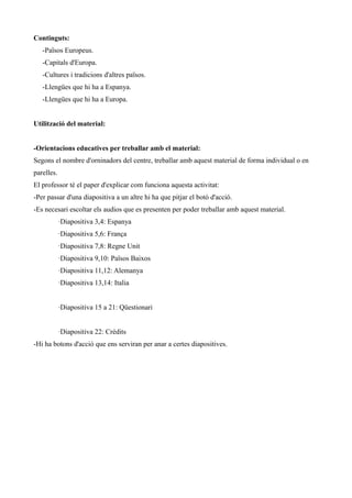 Continguts:
-Països Europeus.
-Capitals d'Europa.
-Cultures i tradicions d'altres països.
-Llengües que hi ha a Espanya.
-Llengües que hi ha a Europa.
Utilització del material:
-Orientacions educatives per treballar amb el material:
Segons el nombre d'orninadors del centre, treballar amb aquest material de forma individual o en
parelles.
El professor té el paper d'explicar com funciona aquesta activitat:
-Per passar d'una diapositiva a un altre hi ha que pitjar el botó d'acció.
-Es necesari escoltar els audios que es presenten per poder treballar amb aquest material.
·Diapositiva 3,4: Espanya
·Diapositiva 5,6: França
·Diapositiva 7,8: Regne Unit
·Diapositiva 9,10: Països Baixos
·Diapositiva 11,12: Alemanya
·Diapositiva 13,14: Italia
·Diapositiva 15 a 21: Qüestionari
·Diapositiva 22: Crèdits
-Hi ha botons d'acció que ens serviran per anar a certes diapositives.

 