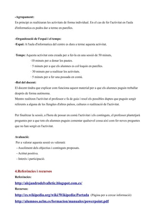 -Agrupament:
En principi es realitzaran les activitats de forma individual. En el cas de fer l'activitat en l'aula
d'informatica es podra dur a terme en parelles.
-Organització de l'espai i el temps:
·Espai: A l'aula d'informatica del centre es dura a terme aquesta activitat.
·Temps: Aquesta activitat esta creada per a fer-la en una sessió de 50 minuts,
·10 minuts per a donar les pautes.
· 5 minuts per a que els alumnes es col·loquin en parelles.
· 30 minuts per a realitzar les activitats.
· 5 minuts per a fer una possada en comú.
-Rol del docent:
El docent tindra que explicar com funciona aquest material per a que els alumnes puguin treballar
desprès de forma autónoma.
Mentre realitzen l'activitat el professor e fa de guia i resol els possibles duptes que puguin sorgir
referents a alguna de les llengües d'altres països, cultures o realització de l'activitat.
Per finalitzar la sessió, a l'hora de possar en comú l'activitat i els continguts, el professor plantetjarà
preguntes per a que tots els alumnes puguin comentar qualsevol cossa així com fer noves preguntes
que no han sorgit en l'activitat.
Avaluació:
Per a valorar aquesta sessió es valorarà:
- Assoliment dels objectius i continguts proposats.
- Actitut positiva.
- Interés i participació.

4.Referències i recursos
Referències:

http://alejandrodelvalletic.blogspot.com.es/
Recursos:

http://es.wikipedia.org/wiki/Wikipedia:Portada (Pàgina per a cercar informació)
http://alumnos.uclm.es/formacion/manuales/powerpoint.pdf

 