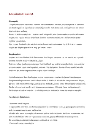 2.Descripció del material.
Concepció:
Mitjançant aquesta activitat els alumnes realitzaran treball autonom, el que és pretén és fomentar
un altra llengua i en aquest cas el temari elegit son les parts d'una casa, contingut bàsic per a tenir
interioritzat en un futur.
Primer el professor explicara i mostrarà amb imatges les parts d'una casa i com es diu cada una en
Anglès, una vegada donada la teoria els alumnes escoltaran l'àudio per a posteriorment poder
realitzar les activitats.
Una vegada finalitzades les activitats, cada alumne realitzarà una descripció de la seva cassa en
Anglès per després penjar-ho al blog que tenen a classe.
Funcionalitat:
Aquesta activitat té la funció de fomentar un altra llengua, en aquest cas ens serveix per a que els
alumnes millorin el seu vocabulari d'Anglès.
Podrem avaluar als alumnes mitjançant l'activitat final, que serà fer una redació així com contestar
preguntes sobre a quin païs l'agradaria viure etc. Per això primer hauran d'haver assolit la teoria
explicada pel professor per després adaptar aquest contingut.
Amb el vocabulari d'un altra llengua, es com començaran a coneixer-la, ja que l'Anglès es una
llengua molt important avui en dia, el que també és pretén, es motivar-los en aquesta nova llengua,
per aixó amb material tecnològic, com es el cas de l'àudio, és una forma diferent de fer una activitat.
També cal mencionar que les activitats estaran penjades en el blog de classe així tendran més
facilitats per accedir al material i el més important, es fomentaran també les noves tecnologies.
Aportacions didàctiques:
· Fomentar altres llengües.
·Mitjançant les activitats, els alumnes adquiriran la competència social, ja que es podran comunicar
amb els seus companys per a realitzar-les.
·Gràcies a les noves tecnologies, els alumnes podran realitzar aquesta activitat a la seva casa, així
com escoltar l'àudio totes les vegades que necessiten, ja que el tindran a la seva disposició.
En aquest cas, podran aprendre aquests continguts al seu ritme.
·Fomentar les noves tecnologies.

 