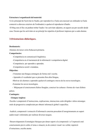 Estructura i organització del material:
·L'eix principal de l'activitat és l'àudio, per reproduir-lo a l'aula sera necesari un ordinador (a l'aula
connexió a altaveus exteriors de l'ordinador) o qualsevol reproductor d'àudio.
·El blog sera el lloc on podran trobar l'audio i les activitats adjuntes, en aquest cas per accedir desde
casa. Encara que les activitats en un principi les repartira el professor impreses per a cada alumne.

3.Orientacions didàctiques.
Destinataris:
Alumnes de tercer cicle d'educació primaria.
Competències:
-Competència en comunicació lingüística.
-Competència en el tractament de la informació i competència digital.
-Competència per aprendre a aprendre.
-Competència social i ciutadana.
Objectius:
- Fomentar una llengua estrangera de forma oral i escrita.
- Aprendre el vocabulari que es presenta d'un altra llengua,
-Motivar als alumnes a aprendre qualsevol contingut a traves de les noves tecnologies.
-Fomentar les noves tecnologies.
- Mitjançant el coneixement d'altres llengües, coneixer les cultures i formes de viure d'altres
països.
Continguts:
-Llengua Anglesa:
·Escolta i comprensió d’instruccions, explicacions, interaccions orals dirigides i altres missatges
orals de progressiva complexitat per obtenir informació global i específica.
·Audició, comprensió i extracció d’informació concreta procedent d’enregistraments en suport
audiovisual i informàtic per realitzar diverses tasques.
·Desenvolupament d’estratègies bàsiques per donar suport a la comprensió i a l’expressió oral:
coneixements previs sobre el tema o situació, ús de context visual i no verbal, repetició
d’estructures, escolta atenta.

 