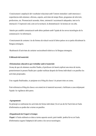 ·Coneixement i ampliació del vocabulari relacionat amb l’entorn immediat i amb interessos i
experiències dels alumnes: aficions, esports, activitats de temps lliure, programes de televisió,
professions, etc. Pronunciació acurada, ritme, entonació i accentuació adequades, tant en la
interacció i l’expressió oral, com en la recitació, la dramatització i la lectura en veu alta.
·Interès per establir comunicació amb altres parlants amb l’ajuda de les noves tecnologies de la
comunicació i la informació.
·Coneixement de costums i ús de formes de relació social d’altres països on es parla oficialment la
llengua estrangera.
·Realització d’activitats de caràcter sociocultural relatives a la llengua estrangera.
Utilització del material:
-Orientacions educatives per treballar amb el material:
Avanç de que els alumnes escoltin l'àudio, el professor els haurà explicat una mica de teoria,
posteriorment és posara l'àudio per a poder realitzar després de forma individual o en parelles les
activitats proposades.
Una vegada finalitzades, es penjaran en el blog de classe i és posarn totes en comu.
Fent referencia al blog de classe a on estarà tot el material necessari, s'utilitzara a casa mitjançant
l'ajuda i la vigilància dels pares.

-Agrupament:
En principi es realitzaran les activitats de forma individual. En el cas de fer l'activitat en l'aula
d'informatica es podra dur a terme en parelles.
-Organització de l'espai i el temps:
·Espai: A l'aula ordinaria es dura a terme aquesta sessió, però també podria fer-se en l'aula
d'informatica segons l'adaptació del centre a les noves tecnologies.

 