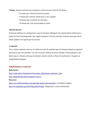 ·Temps: Aquesta activitat esta creada per a fer-la en una sessió de 50 minuts,
·15 minuts per a donar la teoria necesaria.
· 5 minuts per a possar l'audio dues o tres vegades.
· 20 minuts per a realitzar les activitats.
· 10 minuts per a fer una possada en comú.
-Rol del docent:
El docent explicara el contingut per a que els alumnes obtenguin uns coneixements minims per a
poder fer l'activitat proposada, una vegada comencin a fer les activitats el docent anira per tota la
classe ajudant a tot aquell que ho necesiti,
Avaluació:
Per a valorar aquesta sessió no es tindra en conte els resultats que els alumnes treguin en aquestes
activitats ja que són senzilles i ens serveixen per reforçar la teoria d'onada a l'aula educativa, per
tant el que es valorara serà que els alumnes mostrin interès a l'hora de realitzar-les i tenguin un
comportament adequat.

4.Referències i recursos
Referències:
http://weib.caib.es/Normativa/Curriculum_IB/educacio_primaria_.htm
http://alejandrodelvalletic.blogspot.com.es/
Recursos:
http://www.elabueloeduca.com/aprender/ingles/casa/casa.html (vocabulari Anglès)
http://es.wikipedia.org/wiki/Wikipedia:Portada (Pàgina per a cercar informació)

 
