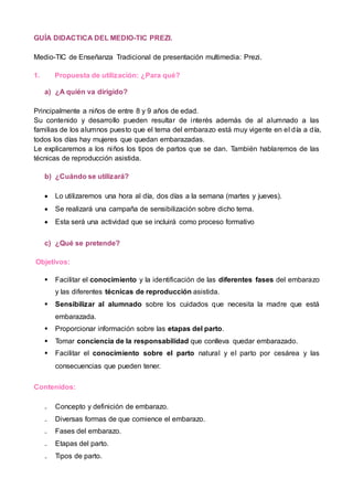 GUÍA DIDACTICA DEL MEDIO-TIC PREZI.
Medio-TIC de Enseñanza Tradicional de presentación multimedia: Prezi.
1. Propuesta de utilización: ¿Para qué?
a) ¿A quién va dirigido?
Principalmente a niños de entre 8 y 9 años de edad.
Su contenido y desarrollo pueden resultar de interés además de al alumnado a las
familias de los alumnos puesto que el tema del embarazo está muy vigente en el día a día,
todos los días hay mujeres que quedan embarazadas.
Le explicaremos a los niños los tipos de partos que se dan. También hablaremos de las
técnicas de reproducción asistida.
b) ¿Cuándo se utilizará?
 Lo utilizaremos una hora al día, dos días a la semana (martes y jueves).
 Se realizará una campaña de sensibilización sobre dicho tema.
 Esta será una actividad que se incluirá como proceso formativo
c) ¿Qué se pretende?
Objetivos:
 Facilitar el conocimiento y la identificación de las diferentes fases del embarazo
y las diferentes técnicas de reproducción asistida.
 Sensibilizar al alumnado sobre los cuidados que necesita la madre que está
embarazada.
 Proporcionar información sobre las etapas del parto.
 Tomar conciencia de la responsabilidad que conlleva quedar embarazado.
 Facilitar el conocimiento sobre el parto natural y el parto por cesárea y las
consecuencias que pueden tener.
Contenidos:
₋ Concepto y definición de embarazo.
₋ Diversas formas de que comience el embarazo.
₋ Fases del embarazo.
₋ Etapas del parto.
₋ Tipos de parto.
 