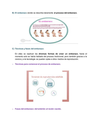 B) El embarazo: donde se describe claramente el proceso del embarazo.
C) Técnicas y fases del embarazo:
En ellas se explican las diversas formas de crear un embarazo, hasta el
momento solo se había hablado del proceso tradicional, pero también gracias a la
ciencia y a la tecnología se pueden optas a otros medios de reproducción.
o Técnicas para comenzar el proceso de embarazo.
o Fases del embarazo: del embrión al recién nacido.
 