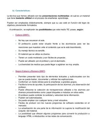 b) Características:
La técnica que hemos utilizado son las presentaciones multimedias: el cual es un material
que tiene bastante utilidad en el proceso de enseñanza aprendizaje.
Pueden ser empleadas didácticamente, siempre que su uso esté en función del logro de
objetivos previamente formulados.
A continuación, se explicarán las posibilidades que este medio TIC posee, según:
o Cabero (2007) :
- No hay que oscurecer el aula.
- El profesor/a puede estar situado frente a los alumnos/as para ver las
reacciones que muestran ante el contenido que se le está trasmitiendo.
- Su manejo técnico es sencillo.
- El material que se utiliza es diverso.
- Tienen un costo moderado y son fáciles de proyectar.
- Puede ser utilizado por el profesor y por el alumnado.
- La diversidad de medios que puede llegar a aglutinar es muy amplia.
o Según Cabero y Romero (2007)
- Permiten presentar todo tipo de elementos textuales y audiovisuales con los
que se puede ilustrar, documentar y reforzar las explicaciones.
- Conforman un medio idóneo para la enseñanza a grandes grupos.
- Facilita la toma de apuntes, la participación de los alumnos y la observación del
profesor.
- Puede ofrecerse la colección de transparencias utilizada a los alumnos por
diversos procedimientos como: papel disquetes e incluidos en sitios webs.
- El profesor puede controlar la cantidad y velocidad de la información.
- Pueden ser automatizadas.
- Se puede emplear con cualquier tema y nivel educativo.
- Fáciles de producir con los nuevos programas de software existentes en el
mercado.
- La actualización de una parte de la información no supone la modificación del
conjunto del material.
- La posibilidad que ofrecen algunos programas para convertir la producción a
lenguaje HTML e introducirlos en las redes de comunicación.
 