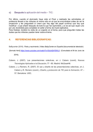 c) Después la aplicación del medio – TIC:
Por último, cuando el alumnado haya visto el Prezi y realizado las actividades, el
profesor/a llevará a los niños/as al mismo sitio en el que se encontraban antes de ver la
proyección y les preguntará si creen que hay algo del papel continuo que hay que
modificar o que añadir después de todo lo que han aprendido, y si es así que vayan uno
por uno diciéndolo para completar el cartel a forma de mural explicativo.
Para finalizar, tendrán la visita de un experto en el tema, para que pregunten todas las
dudas que los niños/as puedan tener sobre el tema.
4. REFERENCIAS BIBLIOGRAFICAS:
BaBycenter (2016). Parto y nacimiento | Video BabyCenter en Español (documental de televisión)
[formato html] https://www.youtube.com/watch?v=DdJvQkYSWL0 (Consultado el 04 de Junio de
2016).
Cabero, J. (2007). Las presentaciones colectivas, en J. Cabero (coord), Nuevas
Tecnologías Aplicadas a la Educación, 77 - 90. Madrid: McGrawHill.
Cabero, J. y Romero, R. (2007). El uso y diseño de las presentaciones colectivas, en J.
Cabero y R. Romero (coord.), Diseño y producción de TIC para la formación, 47 –
57. Barcelona: UOC.
 