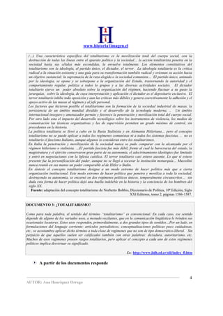 www.historia1imagen.cl

 (…) Una característica específica del totalitarismo es la movilización total del cuerpo social, con la
 destrucción de todas las líneas entre el aparato político y la sociedad… la acción totalitarista penetra en la
 sociedad hasta sus células más escondidas, la envuelve totalmente. Los elementos constitutivos del
 totalitarismo son la ideología, el partido único, el dictador, el terror. La ideología totalitaria es la critica
 radical a la situación existente y una guía para su transformación también radical y orientan su acción hacia
 un objetivo sustancial: la supremacía de la raza elegida o la sociedad comunista… El partido único, animado
 por la ideología, se opone y se sobrepone a la organización del Estado, trastornando la autoridad y el
 comportamiento regular, politiza a todos lo grupos y a las diversas actividades sociales. El dictador
 totalitario ejerce un poder absoluto sobre la organización del régimen, haciendo fluctuar a su gusto la
 jerarquías, sobre la ideología, de cuya interpretación y aplicación el dictador es el depositario exclusivo. El
 terror totalitario inhibe toda oposición y aun las criticas más débiles y genera coercitivamente la adhesión y el
 apoyo activo de las masas al régimen y al jefe personal.
 Los factores que hicieron posible el totalitarismo son la formación de la sociedad industrial de masas, la
 persistencia de un ámbito mundial dividido y el desarrollo de la tecnología moderna. .. Un ámbito
 internacional inseguro y amenazador permite y favorece la penetración y movilización total del cuerpo social.
 Por otro lado esta el impacto del desarrollo tecnológico sobre los instrumentos de violencia, los medios de
 comunicación las técnicas organizativas y las de supervisión permiten un grado máximo de control, sin
 precedentes en la historia.
 La política totalitaria se llevó a cabo en la Rusia Stalinista y en Alemania Hitleriana… pero el concepto
 totalitarismo no se puede aplicar a todos los regímenes comunistas ni a todos los sistemas fascistas. .. no es
 totalitario el fascismo Italiano, aunque algunos lo consideran entre los totalitarismos.
 En Italia la penetración y movilización de la sociedad nunca se pudo comparar con la alcanzada por el
 régimen hitleriano o stalinista. …El partido fascista fue más débil, frente al cual la burocracia del estado, la
 magistratura y el ejército conservaron gran parte de su autonomía, el adoctrinamiento ideológico fue limitado
 y entró en negociaciones con la Iglesia católica. El terror totalitario casi estuvo ausente. Lo que sí estuvo
 presente fue la personificación del poder, aunque no se llegó a socavar la institución monarquía… Mussolini
 nunca reunió en sus manos un poder comparable al de Hitler o Stalin.
 En síntesis el concepto totalitarismo designa a un modo extremo de hacer política más que a cierta
 organización institucional. Este modo extremo de hacer política que penetra y moviliza a toda la sociedad,
 destruyendo su autonomía, se encarnó en dos regímenes políticos únicos, temporalmente circunscritos… sin
 duda esta forma de hacer política dejó una huella indeleble en la historia y la conciencia de los hombres del
 siglo XX.
   Fuente: adaptación del concepto totalitarismo de Norberto Bobbio, Diccionario de Política, 10ª Edición, Siglo
                                                                        XXI Editores, tomo 2, páginas 1586-1587.

DOCUMENTO 3: ¿TOTALITARISMO?

Como para toda palabra, el sentido del término “totalitarismo” es convencional. En cada caso, ese sentido
depende de alguno de los variados usos, a menudo oscilantes, que en la comunicación lingüística le brinden sus
ocasionales locutores. Estos usos responden, primordialmente, a dos grandes tipos de sentidos…Por un lado, en
formulaciones del lenguaje corriente: artículos periodísticos, conceptualizaciones políticas poco cuidadosas,
etc., se acostumbra aplicar dicho término a toda clase de regímenes que no son de tipo democrático-liberal. Sin
perjuicio de que aquellos suelen ser calificados también con otras palabras: dictadura, autoritarismo, etc.
Muchos de esos regimenes poseen rasgos totalitarios, pero aplicar el concepto a cada uno de estos regimenes
políticos implica desvirtuar su significado.

                                                                    En: http://www.iidh.ed.cr/siii/index_fl.htm

        A partir de los documentos responde


                                                                                                                4
AUTOR: Ana Henríquez Orrego
 