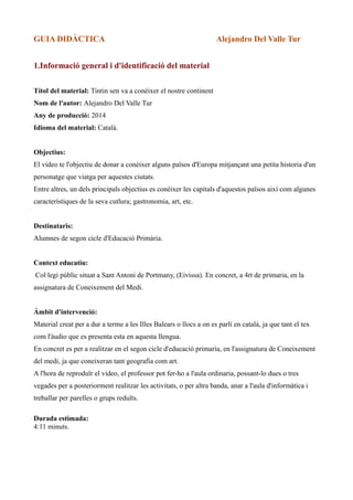 GUIA DIDÀCTICA

Alejandro Del Valle Tur

1.Informació general i d'identificació del material
Títol del material: Tintin sen va a conèixer el nostre continent
Nom de l'autor: Alejandro Del Valle Tur
Any de producció: 2014
Idioma del material: Català.
Objectius:
El vídeo te l'objectiu de donar a conèixer alguns països d'Europa mitjançant una petita historia d'un
personatge que viatga per aquestes ciutats.
Entre altres, un dels principals objectius es conèixer les capitals d'aquestos països així com algunes
característiques de la seva cutlura; gastronomia, art, etc.
Destinataris:
Alumnes de segon cicle d'Educació Primària.
Context educatiu:
Col·legi públic situat a Sant Antoni de Portmany, (Eivissa). En concret, a 4rt de primaria, en la
assignatura de Coneixement del Medi.
Ámbit d'intervenció:
Material creat per a dur a terme a les Illes Balears o llocs a on es parlí en català, ja que tant el tex
com l'àudio que es presenta esta en aquesta llengua.
En concret es per a realitzar en el segon cicle d'educació primaria, en l'assignatura de Coneixement
del medi, ja que coneixeran tant geografia com art.
A l'hora de reproduïr el video, el professor pot fer-ho a l'aula ordinaria, possant-lo dues o tres
vegades per a posteriorment realitzar les activitats, o per altra banda, anar a l'aula d'informàtica i
treballar per parelles o grups reduïts.
Durada estimada:
4:11 minuts.

 