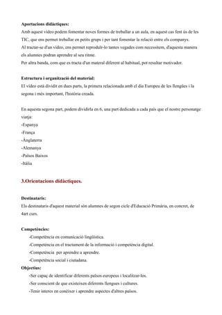 Aportacions didàctiques:
Amb aquest vídeo podem fomentar noves formes de treballar a un aula, en aquest cas fent ús de les
TIC, que ens permet treballar en petits grups i per tant fomentar la relació entre els companys.
Al tractar-se d'un vídeo, ens permet reproduïr-lo tantes vegades com necessitem, d'aquesta manera
els alumnes podran aprendre al seu ritme.
Per altra banda, com que es tracta d'un materal diferent al habitual, pot resultar motivador.
Estructura i organització del material:
El vídeo està dividit en dues parts, la primera relacionada amb el dia Europeu de les llengües i la
segona i més important, l'història creada.
En aquesta segona part, podem dividirla en 6, una part dedicada a cada país que el nostre personatge
viatja:
-Espanya
-França
-Ànglaterra
-Alemanya
-Països Baixos
-Itàlia

3.Orientacions didàctiques.
Destinataris:
Els destinataris d'aquest material són alumnes de segon cicle d'Educació Primària, en concret, de
4art curs.
Competències:
-Competència en comunicació lingüística.
-Competència en el tractament de la informació i competència digital.
-Competència per aprendre a aprendre.
-Competència social i ciutadana.
Objectius:
-Ser capaç de identificar diferents països europeus i localitzar-los.
-Ser conscient de que existeixen diferents llengues i cultures.
-Tenir interes en conèixer i aprendre aspectes d'altres països.

 