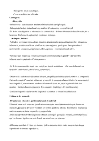 -Reforçar les noves tecnologies.
-Crear un ambient socialitzador.
Continguts:
-Geografia:
·Identificació i localització en diferents representacions cartogràfiques.
·Valoració de la diversitat cultural com una font d’enriquiment personal i social.
·Ús de les tecnologies de la informació i la comunicació i de fonts documentals i audiovisuals per a
la recerca d’informació, valorant els continguts obtinguts.
-Llengua Catalana:
·Actitud de cooperació i respecte en situacions d'aprenentatge compartit per recollir i intercanviar
informació, resoldre conflictes, planificar accions conjuntes, participant, fent aportacions i
respectant les sensacions, experiències, idees, opinions i coneixements dels altres.
·Valoració dels mitjans de comunicació social com instrument per aprendre i per accedir a
informacions i experiències d‟altres persones.
·Ús de documents audiovisuals com a mitjà per obtenir, seleccionar i relacionar informacions
rellevants (identificació, classificació, comparació).
·Observació i identificació de formes lèxiques, ortogràfiques i sintàctiques a partir de la comparació
i la transformació d‟enunciats mitjançant la inserció, la supressió, el canvi d'ordre, la segmentació i
la recomposició, sistematitzant les observacions realitzades, per jutjar la gramaticalitat dels
resultats i facilitar el desenvolupament dels conceptes lingüístics i del metallenguatge.
·Consciència positiva de la varietat lingüística existent en el context social i escolar.
Utilització del material:
-Orientacions educatives per treballar amb el material:
Primer de tot és molt important que els alumnes tenguin un comportament adequat d'avant un
ordinador, pel qual el professor recordara les normes que hi ha a la sala d'informàtica en el cas de
realitzar aquesta activitat en parelles o grups reduïts.
Abans de reproduïr el vídeo es parlara sobre els continguts que aquest presenta, amb l'objectiu de
que els alumnes siguin conscients de què tractara el que van observar.
A l'hora de reproduïr el vídeo, els alumnes tindran que estar atents en tot moment, i es donara
l'oportunitat de tornar a reproduir-lo.

 